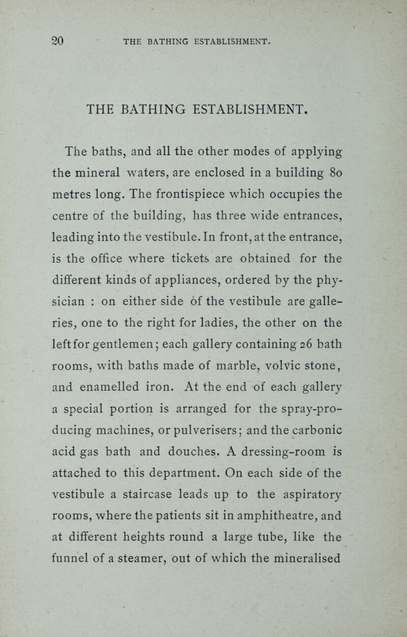 THE BATHING ESTABLISHMENT. The baths, and all the other modes of applying the mineral waters, are enclosed in a building 80 metres long. The frontispiece which occupies the centre of the building, has three wide entrances, leading into the vestibule. In front, at the entrance, is the office where tickets are obtained for the different kinds of appliances, ordered by the phy- sician : on either side of the vestibule are galle- ries, one to the right for ladies, the other on the left for gentlemen; each gallery containing 26 bath rooms, with baths made of marble, volvic stone, and enamelled iron. At the end of each gallery a special portion is arranged for the spray-pro- ducing machines, or pulverisers; and the carbonic acid gas bath and douches. A dressing-room is attached to this department. On each side of the vestibule a staircase leads up to the aspiratory rooms, where the patients sit in amphitheatre, and at different heights round a large tube, like the funnel of a steamer, out of which the mineralised