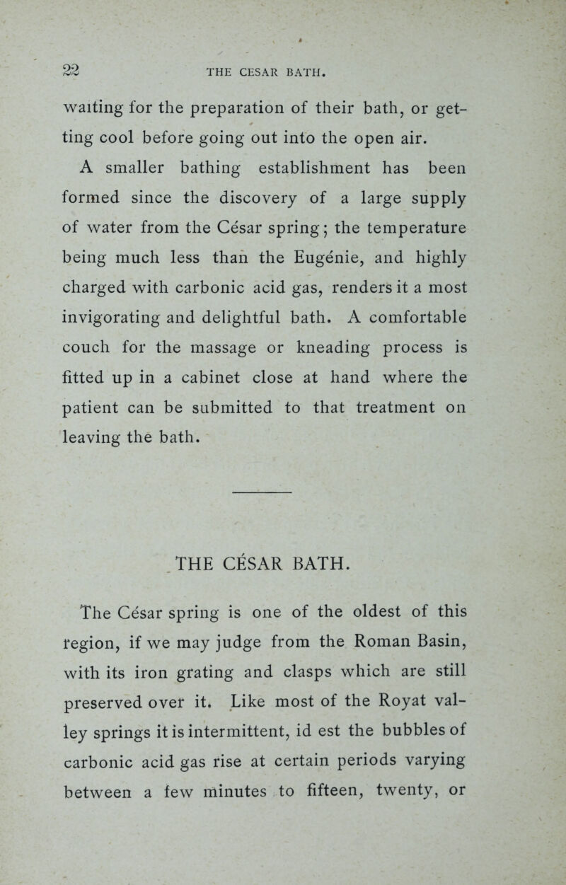 waiting for the preparation of their bath, or get- ting cool before going out into the open air. A smaller bathing establishment has been formed since the discovery of a large supply of water from the Cesar spring; the temperature being much less than the Eugenie, and highly charged with carbonic acid gas, renders it a most invigorating and delightful bath. A comfortable couch for the massage or kneading process is fitted up in a cabinet close at hand where the patient can be submitted to that treatment on leaving the bath. THE CESAR BATH. The Cesar spring is one of the oldest of this region, if we may judge from the Roman Basin, with its iron grating and clasps which are still preserved over it. Like most of the Royat val- ley springs it is intermittent, id est the bubbles of carbonic acid gas rise at certain periods varying between a few minutes to fifteen, twenty, or