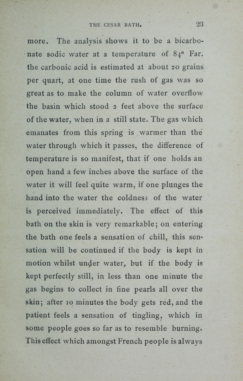 more. The analysis shows it to be a bicarbo- nate sodic water at a temperature of 840 Far. the carbonic acid is estimated at about 20 grains per quart, at one time the rush of gas was so great as to make the column of water overflow the basin which stood 2 feet above the surface of the water, when in a still state. The gas which emanates from this spring is warmer than the water through which it passes, the difference of temperature is so manifest, that if one holds an open hand a few inches above the surface of the water it will feel quite warm, if one plunges the hand into the water the coldness of the water is perceived immediately. The effect of this bath on the skin is very remarkable; on entering the bath one feels a sensation of chill, this sen* sation will be continued if the body is kept in motion whilst under water, but if the body is kept perfectly still, in less than one minute the gas begins to collect in fine pearls all over the skin; after 10 minutes the body gets red, and the patient feels a sensation of tingling, which in some people goes so far as to resemble burning. This effect which amongst French people is always
