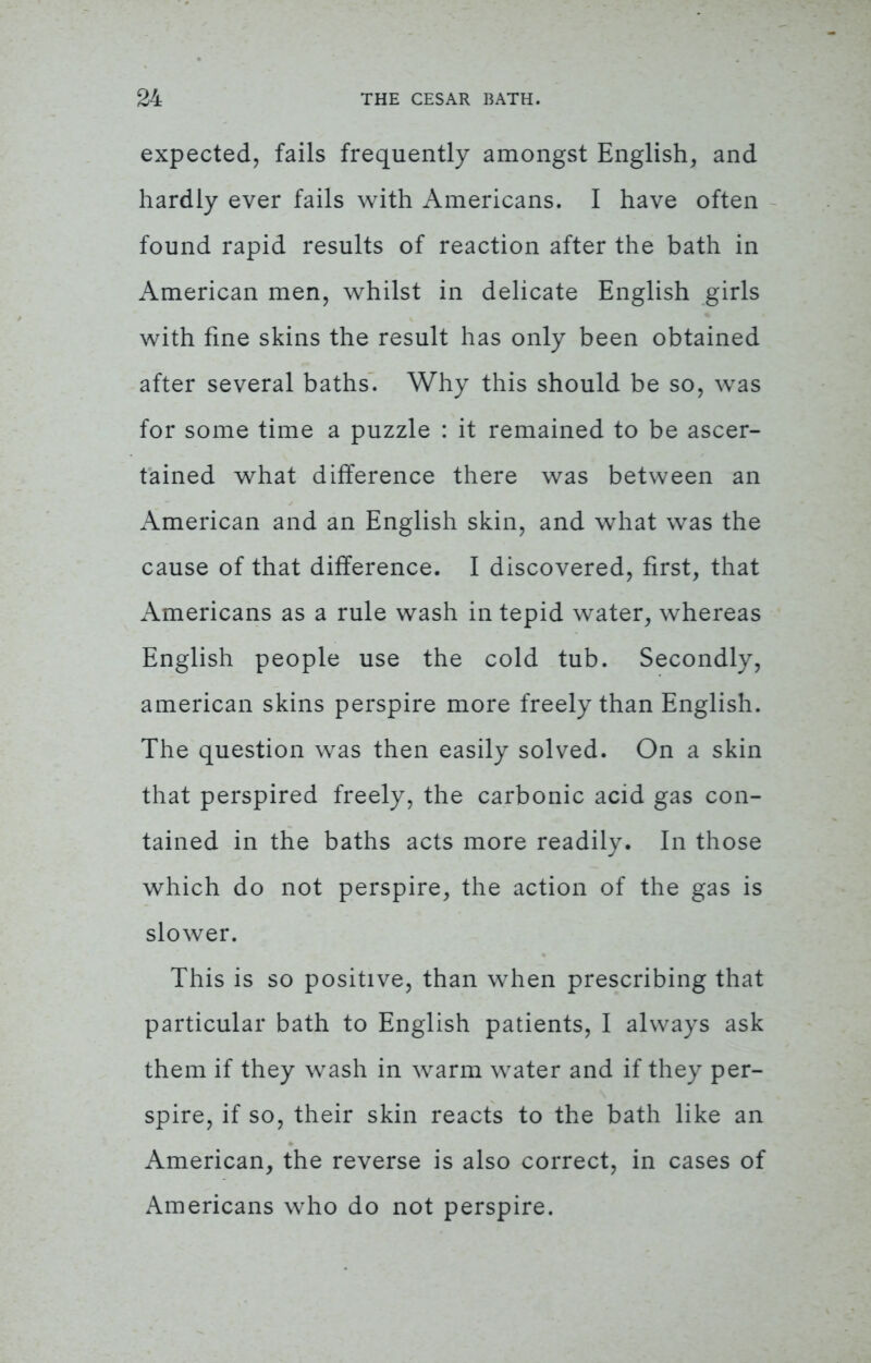 expected, fails frequently amongst English, and hardly ever fails with Americans. I have often found rapid results of reaction after the bath in American men, whilst in delicate English girls with fine skins the result has only been obtained after several baths. Why this should be so, was for some time a puzzle : it remained to be ascer- tained what difference there was between an American and an English skin, and what was the cause of that difference. I discovered, first, that Americans as a rule wash in tepid water, whereas English people use the cold tub. Secondly, american skins perspire more freely than English. The question was then easily solved. On a skin that perspired freely, the carbonic acid gas con- tained in the baths acts more readily. In those which do not perspire, the action of the gas is slower. This is so positive, than when prescribing that particular bath to English patients, I always ask them if they wash in warm water and if they per- spire, if so, their skin reacts to the bath like an American, the reverse is also correct, in cases of Americans who do not perspire.