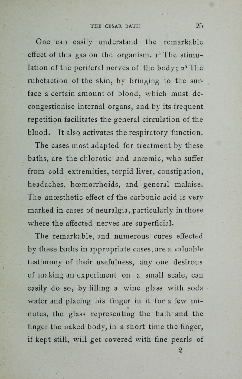 One can easily understand the remarkable effect of this gas on the organism. i° The stimu- lation of the periferal nerves of the body; 20 The rubefaction of the skin, by bringing to the sur- face a certain amount of blood, which must de- congestionise internal organs, and by its frequent repetition facilitates the general circulation of the blood. It also activates the respiratory function. The cases most adapted for treatment by these baths, are the chlorotic and ancemic, who suffer from cold extremities, torpid liver, constipation, headaches, hcemorrhoids, and general malaise. The ancesthetic effect of the carbonic acid is very marked in cases of neuralgia, particularly in those where the affected nerves are superficial. The remarkable, and numerous cures effected by these baths in appropriate cases, are a valuable testimony of their usefulness, any one desirous of making an experiment on a small scale, can easily do so, by filling a wine glass with soda water and placing his finger in it for a few mi- nutes, the glass representing the bath and the finger the naked body, in a short time the finger, if kept still, will get covered with fine pearls of 2