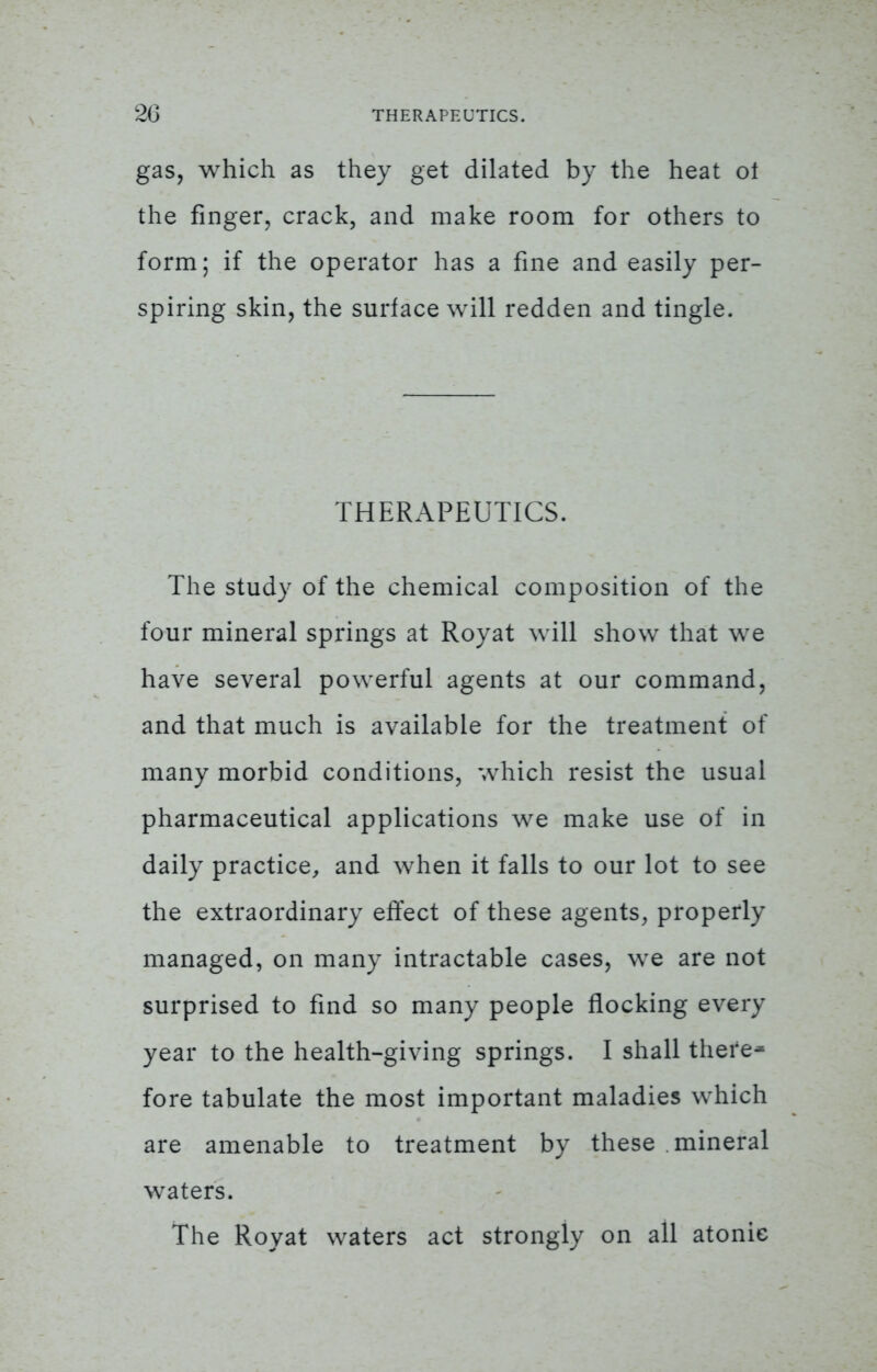 gas, which as they get dilated by the heat ol the finger, crack, and make room for others to form; if the operator has a fine and easily per- spiring skin, the surface will redden and tingle. THERAPEUTICS. The study of the chemical composition of the four mineral springs at Royat will show that we have several powerful agents at our command, and that much is available for the treatment of many morbid conditions, which resist the usual pharmaceutical applications we make use of in daily practice, and when it falls to our lot to see the extraordinary effect of these agents, properly managed, on many intractable cases, we are not surprised to find so many people flocking every year to the health-giving springs. I shall there* fore tabulate the most important maladies which are amenable to treatment by these mineral waters. The Royat waters act strongly on all atonic