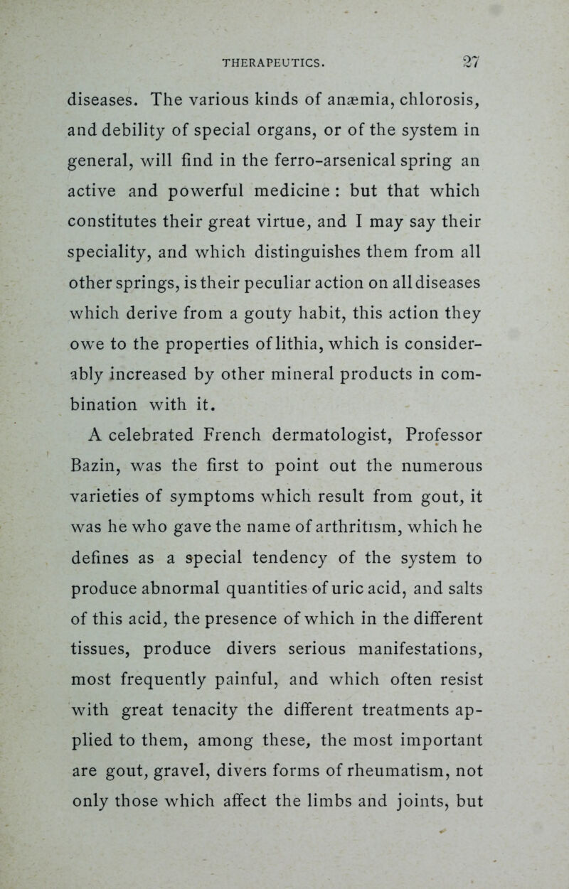 diseases. The various kinds of anaemia, chlorosis, and debility of special organs, or of the system in general, will find in the ferro-arsenical spring an active and powerful medicine : but that which constitutes their great virtue, and I may say their speciality, and which distinguishes them from all other springs, is their peculiar action on all diseases which derive from a gouty habit, this action they owe to the properties of lithia, which is consider- ably increased by other mineral products in com- bination with it. A celebrated French dermatologist, Professor Bazin, was the first to point out the numerous varieties of symptoms which result from gout, it was he who gave the name of arthritism, which he defines as a special tendency of the system to produce abnormal quantities of uric acid, and salts of this acid, the presence of which in the different tissues, produce divers serious manifestations, most frequently painful, and which often resist with great tenacity the different treatments ap- plied to them, among these, the most important are gout, gravel, divers forms of rheumatism, not only those which affect the limbs and joints, but