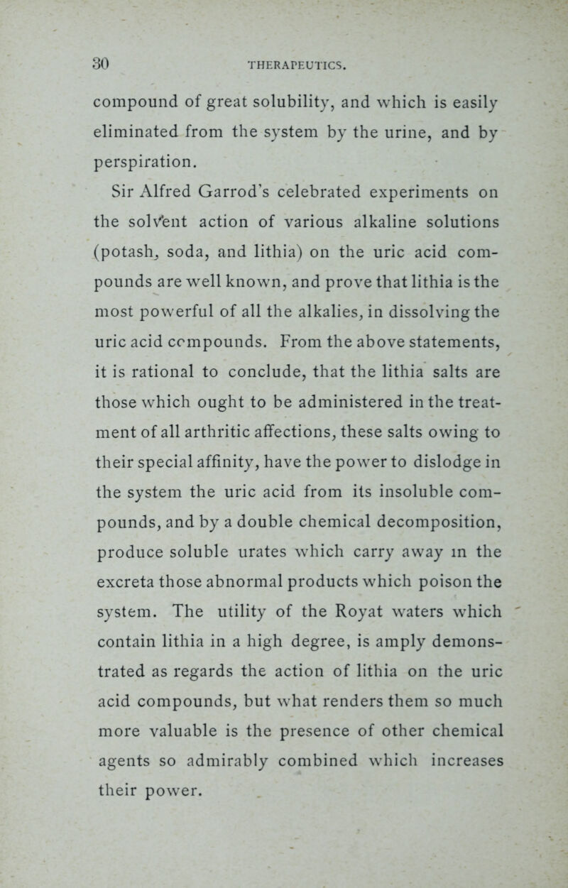 compound of great solubility, and which is easily eliminated from the system by the urine, and by perspiration. Sir Alfred Garrod's celebrated experiments on the solvent action of various alkaline solutions (potash^ soda, and lithia) on the uric acid com- pounds are well known, and prove that lithia is the most powerful of all the alkalies, in dissolving the uric acid compounds. From the above statements, it is rational to conclude, that the lithia salts are those which ought to be administered in the treat- ment of all arthritic affections, these salts owing to their special affinity, have the power to dislodge in the system the uric acid from its insoluble com- pounds, and by a double chemical decomposition, produce soluble urates which carry away in the excreta those abnormal products which poison the system. The utility of the Royat waters which contain lithia in a high degree, is amply demons- trated as regards the action of lithia on the uric acid compounds, but what renders them so much more valuable is the presence of other chemical agents so admirably combined which increases their power.