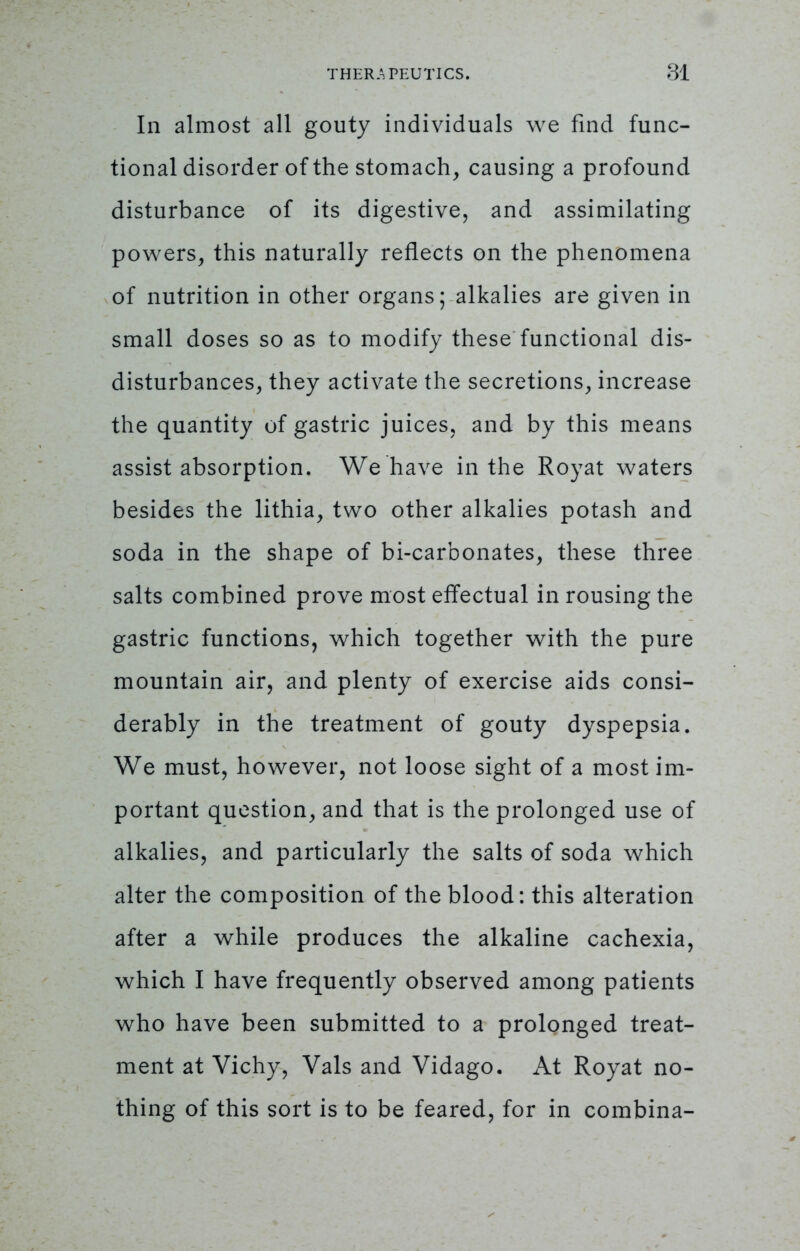 In almost all gouty individuals we find func- tional disorder of the stomach, causing a profound disturbance of its digestive, and assimilating powers, this naturally reflects on the phenomena of nutrition in other organs; alkalies are given in small doses so as to modify these functional dis- disturbances, they activate the secretions, increase the quantity of gastric juices, and by this means assist absorption. We have in the Royat waters besides the lithia, two other alkalies potash and soda in the shape of bi-carbonates, these three salts combined prove most effectual in rousing the gastric functions, which together with the pure mountain air, and plenty of exercise aids consi- derably in the treatment of gouty dyspepsia. We must, however, not loose sight of a most im- portant question, and that is the prolonged use of alkalies, and particularly the salts of soda which alter the composition of the blood: this alteration after a while produces the alkaline cachexia, which I have frequently observed among patients who have been submitted to a prolonged treat- ment at Vichy, Vals and Vidago. At Royat no- thing of this sort is to be feared, for in combina-