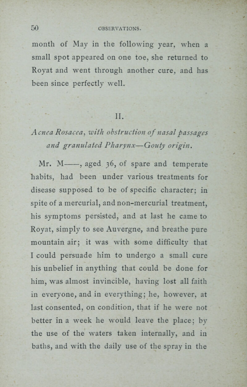 month of May in the following year, when a small spot appeared on one toe. she returned to Royat and went through another cure, and has been since perfectly well. H. Acne a Rosacea, with obstruction of nasal passages and granulated Pharynx—Gouty origin. Mr. M , aged 36, of spare and temperate habits, had been under various treatments for disease supposed to be of specific character: in spite of a mercurial, and non-mercurial treatment, his symptoms persisted, and at last he came to Royat, simply to see Auvergne, and breathe pure mountain air; it was with some difficulty that I could persuade him to undergo a small cure his unbelief in anything that could be done for him, was almost invincible, having lost all faith in everyone, and in everything; he, however, at last consented, on condition, that if he were not better in a week he would leave the place; by the use of the waters taken internally, and in baths, and with the daily use of the spray in the