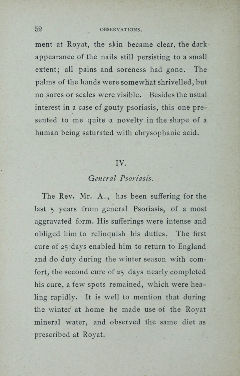 ment at Royat, the sHn became clear, the dark appearance of the nails still persisting to a small extent; all pains and soreness had gone. The palms of the hands were somewhat shrivelled, but no sores or scales were visible. Besides the usual interest in a case of gouty psoriasis, this one pre- sented to me quite a novelty in the shape of a human being saturated with chrysophanic acid. IV. General Psoriasis. The Rev. Mr. A., has been suffering for the last 5 years from general Psoriasis, of a most aggravated form. His sufferings were intense and obliged him to relinquish his duties. The first cure of 25 days enabled him to return to England and do duty during the winter season with com- fort, the second cure of 25 days nearly completed his cure, a few spots remained, which were hea- ling rapidly. It is well to mention that during the winter at home he made use of the Royat mineral water, and observed the same diet as prescribed at Royat.