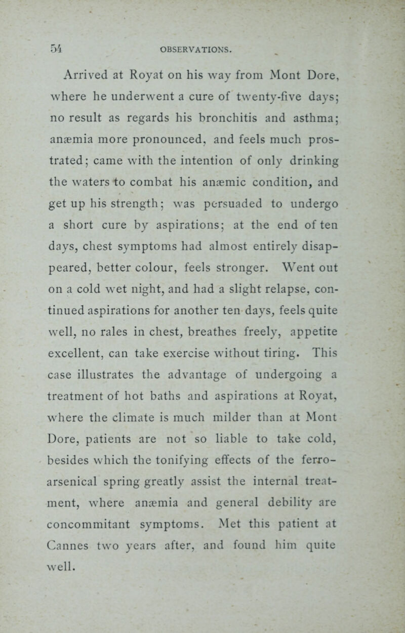 Arrived at Royat on his way from Mont Dore, where he underwent a cure of twenty-five days; no result as regards his bronchitis and asthma; anaemia more pronounced, and feels much pros- trated; came with the intention of only drinking the waters to combat his anaemic condition, and get up his strength; was persuaded to undergo a short cure by aspirations; at the end often days, chest symptoms had almost entirely disap- peared, better colour, feels stronger. Went out on a cold wet night, and had a slight relapse, con- tinued aspirations for another ten days, feels quite well, no rales in chest, breathes freely, appetite excellent, can take exercise without tiring. This case illustrates the advantage of undergoing a treatment of hot baths and aspirations at Royat, where the climate is much milder than at Mont Dore, patients are not so liable to take cold, besides which the tonifying effects of the ferro- arsenical spring greatly assist the internal treat- ment, where anaemia and general debility are concommitant symptoms. Met this patient at Cannes two years after, and found him quite well.
