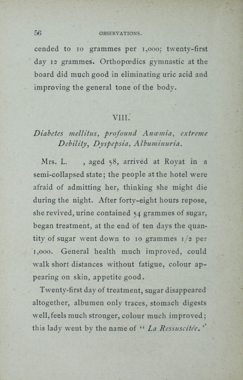 cended to 10 grammes per 1,000; twenty-first day 12 grammes. Orthopoedics gymnastic at the board did much good in eliminating uric acid and improving the general tone of the body. viii.4 Diabetes well it us, profound Ancemia, extreme Debility, Dyspepsia, Albuminuria. Mrs. L. , aged 58, arrived at Royat in a semi-collapsed state; the people at the hotel were afraid of admitting her, thinking she might die during the night. After forty-eight hours repose, she revived, urine contained 54 grammes of sugar, began treatment, at the end of ten days the quan- tity of sugar went down to 10 grammes 1/2 per 1,000. General health much improved, could walk short distances without fatigue, colour ap- pearing on skin, appetite good. Twenty-first day of treatment, sugar disappeared altogether, albumen only traces, stomach digests well,feels much stronger, colour much improved; this lady went by the name of u La Ressuseitee. '