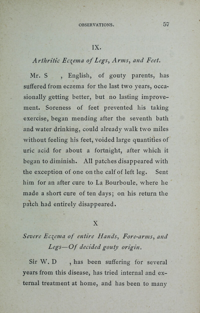 IX. Arthritic Eczema of Legs, Arms, and Feet. Mr. S , English, of gouty parents, has suffered from eczema for the last two years, occa- sionally getting better, but no lasting improve- ment. Soreness of feet prevented his taking exercise, began mending after the seventh bath and water drinking, could already walk two miles without feeling his feet, voided large quantities of uric acid for about a fortnight, after which it began to diminish. All patches disappeared with the exception of one on the calf of left leg. Sent him for an after cure to La Bourboule, where he made a short cure of ten days; on his return the patch had entirely disappeared. X Severe Eczema of entire Hands, Fore-arms, and Legs— Of decided gouty origin. Sir W. D , has been suffering for several years from this disease, has tried internal and ex- ternal treatment at home, and has been to many