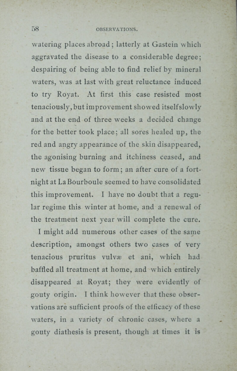 watering places abroad; latterly at Gastein which aggravated the disease to a considerable degree; despairing of being able to find relief by mineral waters, was at last with great reluctance induced to try Royat. At first this case resisted most tenaciously, but improvement showed itself slowly and at the end of three weeks a decided change for the better took place; all sores healed up, the red and angry appearance of the skin disappeared, the agonising burning and itchiness ceased, and new tissue began to form; an after cure of a fort- night at La Bourboule seemed to have consolidated this improvement. I have no doubt that a regu- lar regime this winter at home, and a renewal of the treatment next year will complete the cure. I might add numerous other cases of the same description, amongst others two cases of very tenacious pruritus vulva et ani, which had baffled all treatment at home, and which entirely disappeared at Royat; they were evidently of gouty origin. I think however that these obser- vations are sufficient proofs of the efficacy of these waters, in a variety of chronic cases, where a gouty diathesis is present, though at times it is
