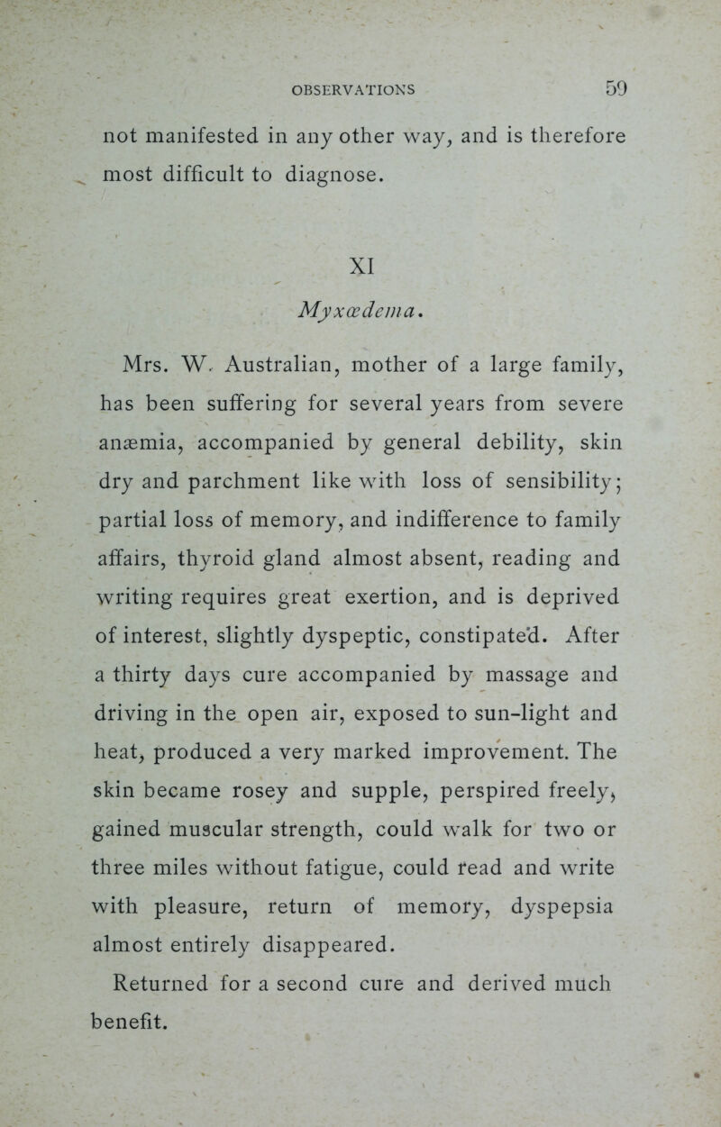 not manifested in any other way, and is therefore most difficult to diagnose. XI Myxedema. Mrs. W. Australian, mother of a large family, has been suffering for several years from severe anasmia, accompanied by general debility, skin dry and parchment like with loss of sensibility; partial loss of memory, and indifference to family affairs, thyroid gland almost absent, reading and writing requires great exertion, and is deprived of interest, slightly dyspeptic, constipate'd. After a thirty days cure accompanied by massage and driving in the open air, exposed to sun-light and heat, produced a very marked improvement. The skin became rosey and supple, perspired freely > gained muscular strength, could walk for two or three miles without fatigue, could read and write with pleasure, return of memory, dyspepsia almost entirely disappeared. Returned for a second cure and derived much benefit.