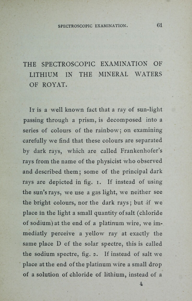 THE SPECTROSCOPIC EXAMINATION OF LITHIUM IN THE MINERAL WATERS OF ROYAT. It is a well known fact that a ray of sun-light passing through a prism, is decomposed into a series of colours of the rainbow; on examining carefully we find that these colours are separated by dark rays, which are called Frankenhofer's rays from the name of the physicist who observed and described them; some of the principal dark rays are depicted in fig. i. If instead of using the sun's rays, we use a gas light, we neither see the bright colours, nor the dark rays; but if we place in the light a small quantity of salt (chloride of sodium) at the end of a platinum wire, we im- mediatly perceive a yellow ray at exactly the same place D of the solar spectre, this is called the sodium spectre, fig. 2. If instead of salt we place at the end of the platinum wire a small drop of a solution of chloride of lithium, instead of a 4