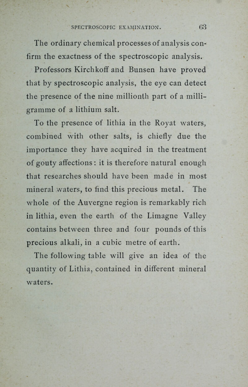 The ordinary chemical processes of analysis con- firm the exactness of the spectroscopic analysis. Professors Kirchkoff and Bunsen have proved that by spectroscopic analysis, the eye can detect the presence of the nine millionth part of a milli- gramme of a lithium salt. To the presence of lithia in the Royat waters, combined with other salts, is chiefly due the importance they have acquired in the treatment of gouty affections : it is therefore natural enough that researches should have been made in most mineral waters, to find this precious metal. The whole of the Auvergne region is remarkably rich in lithia, even the earth of the Limagne Valley contains between three and four pounds of this precious alkali, in a cubic metre of earth. The following table will give an idea of the quantity of Lithia, contained in different mineral waters.