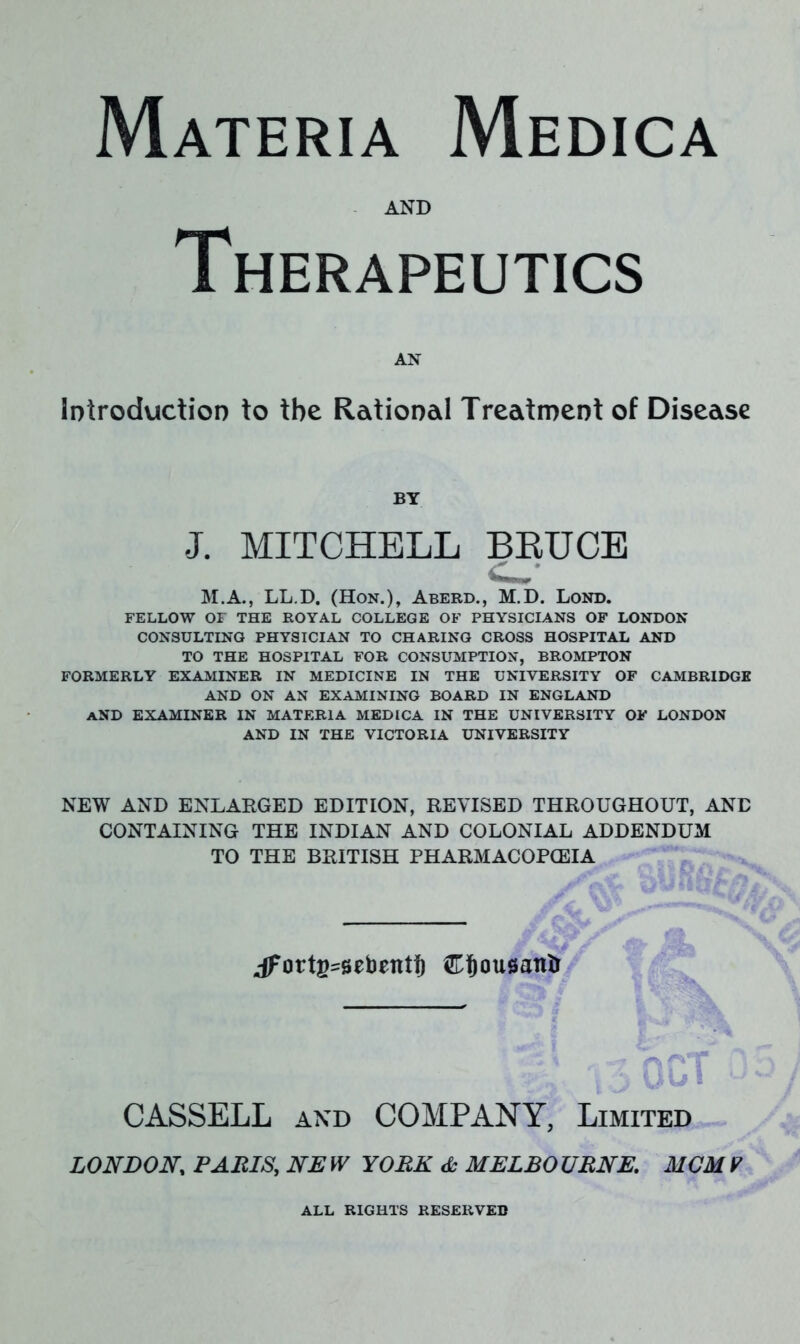 AND Therapeutics AN Introduction to the Rational Treatment of Disease BY J. MITCHELL BRUCE M.A., LL.D. (Hon.), Aberd., M.D. Lond. FELLOW OF THE ROYAL COLLEGE OF PHYSICIANS OF LONDON CONSULTING PHYSICIAN TO CHARING CROSS HOSPITAL AND TO THE HOSPITAL FOR CONSUMPTION, BROMPTON FORMERLY EXAMINER IN MEDICINE IN THE UNIVERSITY OF CAMBRIDGE AND ON AN EXAMINING BOARD IN ENGLAND AND EXAMINER IN MATERIA MEDICA IN THE UNIVERSITY OF LONDON AND IN THE VICTORIA UNIVERSITY NEW AND ENLARGED EDITION, REVISED THROUGHOUT, AND CONTAINING THE INDIAN AND COLONIAL ADDENDUM TO THE BRITISH PHARMACOPOEIA .dfottg^ebentf) £!)ou0anlr itC jUfr ■-% v3 0ui u CASSELL and COMPANY, Limited LONDON, PARIS, NE W YORK & MELBO URNE. MOM V ALL RIGHTS RESERVED