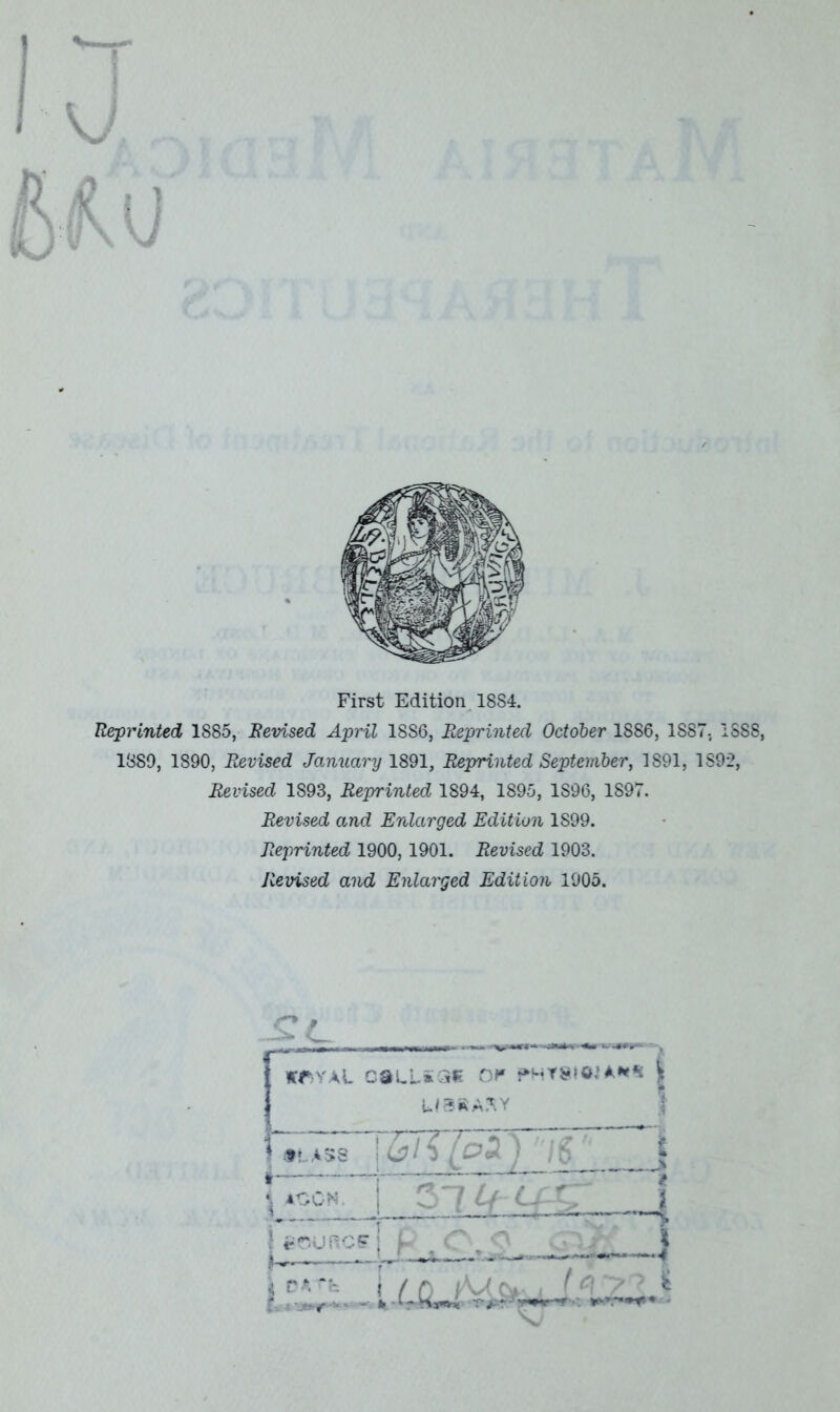 U Mu IU V X ^ First Edition 1884. Reprinted 1885, Revised April 18S6, Reprinted October 1886, 1887. 1888, 1889, 1890, Revised January 1891, Reprinted September, 1S91, 1892, Revised 1893, Reprinted 1894, 1895, 1S96, 1897. Revised and Enlarged Edition 1S99. Reprinted 1900,1901. Revised 1903. Revised and Enlarged Edition 1905. W>YAL CSLLiQE Of0 PHY8I01A** \ U3RASY ASS j 6/$ (oZ ) '7g ' \ 400N. 0 lcSURCFj Jjjl (n y 5 £