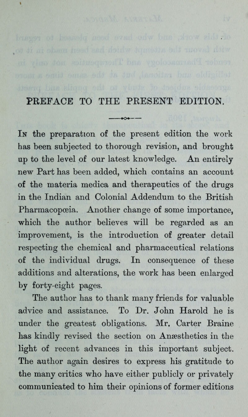 In the preparation of the present edition the work has been subjected to thorough revision, and brought up to the level of our latest knowledge. An entirely new Part has been added, which contains an account of the materia medica and therapeutics of the drugs in the Indian and Colonial Addendum to the British Pharmacopoeia. Another change of some importance, which the author believes will be regarded as an improvement, is the introduction of greater detail respecting the chemical and pharmaceutical relations of the individual drugs. In consequence of these additions and alterations, the work has been enlarged by forty-eight pages. The author has to thank many friends for valuable advice and assistance. To Dr. John Harold he is under the greatest obligations. Mr. Carter Braine has kindly revised the section on Anaesthetics in the light of recent advances in this important subject. The author again desires to express his gratitude to the many critics who have either publicly or privately communicated to him their opinions of former editions