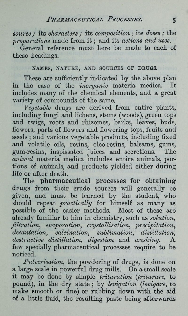 source ; its characters ; its composition; its doses ; the preparations made from it; and its actions and uses. General reference must here be made to each of these headings. NAMES, NATURE, AND SOURCES OF DRUGS. These are sufficiently indicated by the above plan in the case of the inorganic materia medica. It includes many of the chemical elements, and a great variety of compounds of the same. Vegetable drugs are derived from entire plants, including fungi and lichens, stems (woods), green tops and twigs, roots and rhizomes, barks, leaves, buds, flowers, parts of flowers and flowering tops, fruits and seeds; and various vegetable products, including fixed and volatile oils, resins, oleo-resins, balsams, gums, gum-resins, inspissated juices and secretions. The animal materia medica includes entire animals, por- tions of animals, and products yielded either during life or after death. The pharmaceutical processes for obtaining drugs from their crude sources will generally be given, and must be learned by the student, who should repeat practically for himself as many as possible of the easier methods. Most of these are already familiar to him in chemistry, such as solution, filtration, evaporation, crystallisation, precipitation, decantation, calcination, sublimation, distillation, destructive distillation, digestion and washing. A few specially pharmaceutical processes require to be noticed. Pulverisation.> the powdering of drugs, is done on a large scale in powerful drug-mills. On a small scale it may be done by simple trituration (triturare, to pound), in the dry state; by levigation (levigare, to make smooth or fine) or rubbing down with the aid of a little fluid, the resulting paste being afterwards