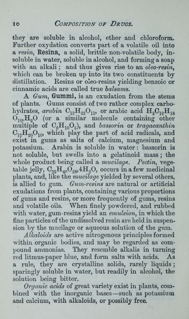 they are soluble in alcohol, ether and chloroform. Further oxydation converts part of a volatile oil into a resin, Resina, a solid, brittle non-volatile body, in- soluble in water, soluble in alcohol, and forming a soap with an alkali; and thus gives rise to an oleo-resin, which can be broken up into its two constituents by distillation. Resins or oleo-resins yielding benzoic or cinnamic acids are called true balsams. A Gum, Gummi, is an exudation from the stems of plants. Gums consist of two rather complex carbo- hydrates, arabin G12H22On, or arabic acid H2C12H18 O10,H2O (or a similar molecule containing other multiple of C6H10O5), and bassorin or tragacanthin C12H20O10, which play the part of acid radicals, and exist in gums as salts of calcium, magnesium and potassium. Arabin is soluble in water: bassorin is not soluble, but swells into a gelatinoid mass; the whole product being called a mucilage. Pectin, vege- table jelly, G32H40O28,4H2O, occurs in a few medicinal plants, and, like the mucilage yielded by several others, is allied to gum. Gum-resins are natural or artificial exudations from plants, containing various proportions of gums and resins, or more frequently of gums, resins and volatile oils. When finely powdered, and rubbed with water, gum-resins yield an emulsion, in which the fine particles of the undissolved resin are held in suspen- sion by the mucilage or aqueous solution of the gum. Alkaloids are active nitrogenous principles formed within organic bodies, and may be regarded as com- pound ammonias. They resemble alkalis in turning red litmus-paper blue, and form salts with acids. As a rule, they are crystalline solids, rarely liquids; sparingly soluble in water, but readily in alcohol, the solution being bitter. Organic acids of great variety exist in plants, com- bined with the inorganic bases—such as potassium and calcium, with alkaloids, or possibly free.