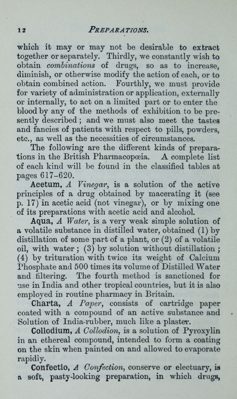 which it may or may not be desirable to extract together or separately. Thirdly, we constantly wish to obtain combinations of drugs, so as to increase, diminish, or otherwise modify the action of each, or to obtain combined action. Fourthly, we must provide for variety of administration or application, externally or internally, to act on a limited part or to enter the blood by any of the methods of exhibition to be pre- sently described ; and we must also meet the tastes and fancies of patients with respect to pills, powders, etc., as well as the necessities of circumstances. The following are the different kinds of prepara- tions in the British Pharmacopoeia. A oomplete list of each kind will be found in the classified tables at pages 617-620. Aeetum, A Vinegar, is a solution of the active principles of a drug obtained by macerating it (see p. 17) in acetic acid (not vinegar), or by mixing one of its preparations with acetic acid and alcohol. Aqua, A Water, is a very weak simple solution of a volatile substance in distilled water, obtained (1) by distillation of some part of a plant, or (2) of a volatile oil, with water; (3) by solution without distillation ; (4) by trituration with twice its weight of Calcium Phosphate and 500 times its volume of Distilled Water and filtering. The fourth method is sanctioned for use in India and other tropical countries, but it is also employed in routine pharmacy in Britain. Charta, A Paper, consists of cartridge paper coated with a compound of an active substance and Solution of India-rubber, much like a plaster. Collodium, A Collodion, is a solution of Pyroxylin in an ethereal compound, intended to form a coating on the skin when painted on and allowed to evaporate rapidiy. Confeetio, A Confection, conserve or electuary, is a soft, pasty-looking preparation, in which drugs,