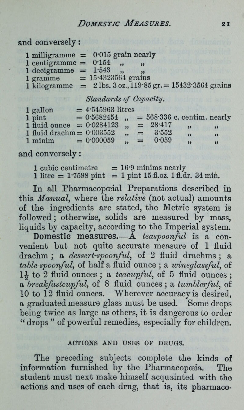 and conversely: 0*015 grain nearly 0*154 „ 1*543 „ 15*4323564 grains 2 lbs. 3 oz., 119*85 gr. = 15132*3564 grains Standards of Capacity. 1 gallon = 4*545963 litres 1 pint = 0*5682454 „ = 568*336 c. centim, nearly 1 fluid ounce = 0*0284123 „ = 28*417 1 fluid drachm = 0*003552 „ = 3*552 „ „ 1 minim = 0*000059 „ = 0*059 „ „ and conversely: 1 cubic centimetre = 16*9 minims nearly 1 litre = 1*7598 pint = 1 pint 15 fl.oz. 1 fl.dr, 34 min. In all Pharmacopoeial Preparations described in this Manual, where the relative (not actual) amounts of the ingredients are stated, the Metric system is followed; otherwise, solids are measured by mass, liquids by capacity, according to the Imperial system. Domestic measures.—A teaspoonful is a con- venient but not quite accurate measure of 1 fluid drachm ; a dessert-spoonful, of 2 fluid drachms ; a table-spoonful, of half a fluid ounce ; a wineglassful, of 1| to 2 fluid ounces; a teacupful, of 5 fluid ounces ; a breakfastcupful, of 8 fluid ounces; a tumblerful, of 10 to 12 fluid ounces. Wherever accuracy is desired, a graduated measure glass must be used. Some drops being twice as large as others, it is dangerous to order “ drops ” of powerful remedies, especially for children. ACTIONS AND USES OF DRUGS. The preceding subjects complete the kinds of information furnished by the Pharmacopoeia, The student must next make himself acquainted with the actions and uses of each drug, that is, its pharmaco- 1 milligramme = 1 centigramme = 1 decigramme = 1 gramme = 1 kilogramme =