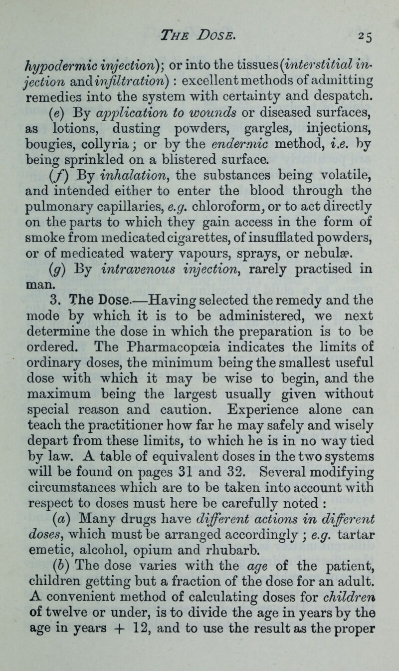 hypodermic injection); or into the tissues {interstitial in- jection andinfiltration) : excellent methods of admitting remedies into the system with certainty and despatch. (e) By application to wounds or diseased surfaces, as lotions, dusting powders, gargles, injections, bougies, collyria; or by the endermic method, i.e. by being sprinkled on a blistered surface. (/) By inhalation, the substances being volatile, and intended either to enter the blood through the pulmonary capillaries, e.g. chloroform, or to act directly on the parts to which they gain access in the form of smoke from medicated cigarettes, of insufflated powders, or of medicated watery vapours, sprays, or nebulae. (g) By intravenous injection, rarely practised in man. 3. The Dose.-—Having selected the remedy and the mode by which it is to be administered, we next determine the dose in which the preparation is to be ordered. The Pharmacopoeia indicates the limits of ordinary doses, the minimum being the smallest useful dose with which it may be wise to begin, and the maximum being the largest usually given without special reason and caution. Experience alone can teach the practitioner how far he may safely and wisely depart from these limits, to which he is in no way tied by law. A table of equivalent doses in the two systems will be found on pages 31 and 32. Several modifying circumstances which are to be taken into account with respect to doses must here be carefully noted : (a) Many drugs have different actions in different doses, which must be arranged accordingly ; e.g. tartar emetic, alcohol, opium and rhubarb. (b) The dose varies with the age of the patient, children getting but a fraction of the dose for an adult. A convenient method of calculating doses for children of twelve or under, is to divide the age in years by the age in years -h 12, and to use the result as the proper