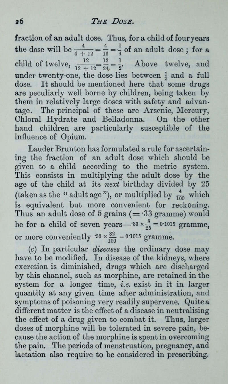 fraction of an adult dose. Thus, for a child of four years the dose will be - = — = 4 of an adult dose ; for a child of twelve, 12= ^Above twelve, and under twenty-one, the dose lies between \ and a full dose. It should be mentioned here that some drugs are peculiarly well borne by children, being taken by them in relatively large doses with safety and advan- tage. The principal of these are Arsenic, Mercury, Chloral Hydrate and Belladonna. On the other hand children are particularly susceptible of the influence of Opium. Lauder Brunton has formulated a rule for ascertain- ing the fraction of an adult dose which should be given to a child according to the metric system. This consists in multiplying the adult dose by the age of the child at its next birthday divided by 25 (taken as the “ adult age ”), or multiplied by A which is equivalent but more convenient for reckoning. Thus an adult dose of 5 grains (= *33 gramme) would be for a child of seven years—-33xA =0-1015 gramme, or more conveniently '33 x =o-ioi5 gramme. (c) In particular diseases the ordinary dose may have to be modified. In disease of the kidneys, where excretion is diminished, drugs which are discharged by this channel, such as morphine, are retained in the system for a longer time, i.e. exist in it in larger quantity at any given time after administration, and symptoms of poisoning very readily supervene. Quite a different matter is the effect of a disease in neutralising the effect of a drug given to combat it. Thus, larger doses of morphine will be tolerated in severe pain, be- cause the action of the morphine is spent in overcoming the pain. The periods of menstruation, pregnancy, and lactation also require to be considered in prescribing.