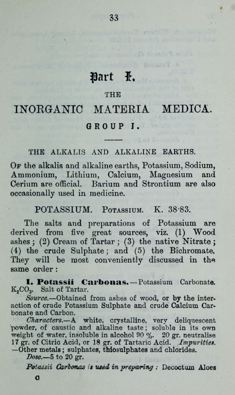 part $, THE INORGANIC MATERIA MEDICA. GROUP I. THE ALKALIS AND ALKALINE EARTHS. Of the alkalis and alkaline earths, Potassium, Sodium, Ammonium, Lithium, Calcium, Magnesium and Cerium are official. Barium and Strontium are also occasionally used in medicine. POTASSIUM. Potassium. K. 38*83. The salts and preparations of Potassium are derived from five great sources, viz. (1) Wood ashes ; (2) Cream of Tartar ; (3) the native Nitrate ; (4) the crude Sulphate; and (5) the Bichromate. They will be most conveniently discussed in the same order : I. Pofassii Carbonas. — Potassium Carbonate. K2C03. Salt of Tartar. Source.—Obtained from ashes of wood, or by the inter- action of crude Potassium Sulphate and crude Calcium Car- bonate and Carbon. Characters.—A white, crystalline, very deliquescent powder, of caustic and alkaline taste; soluble in its own weight of water, insoluble in alcohol 90 %. 20 gr. neutralise 17 gr. of Citric Acid, or 18 gr. of Tartaric Acid. Impurities. —Other metals; sulphates, thiosulphates and chlorides. Bose.—5 to 20 gr. Potassii Carhonas is used in prepatriruj ; Decoctum Aloes O