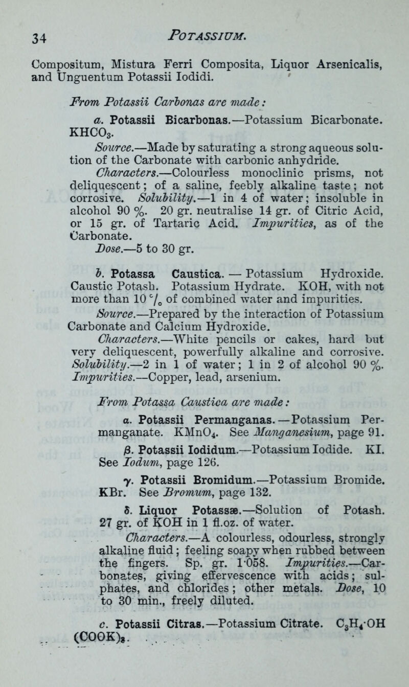 Compositum, Mistura Ferri Composita, Liquor Arsenicalis, and Unguentum Potassii Iodidi. From Potassii Carbonas are made: a. Potassii Bicarbonas.—Potassium Bicarbonate. KHCOs. Source.—Made by saturating a strong aqueous solu- tion of the Carbonate with carbonic anhydride. Characters.—Colourless monoclinic prisms, not deliquescent; of a saline, feebly alkaline taste; not corrosive. Solubility.—1 in 4 of water; insoluble in alcohol 90 %. 20 gr. neutralise 14 gr. of Citric Acid, or 15 gr. of Tartaric Acid. Impurities, as of the Carbonate. Pose.—5 to 30 gr. b. Potassa Caustica. — Potassium Hydroxide. Caustic Potash. Potassium Hydrate. KOH, with not more than 10 c/c of combined water and impurities. Source.—Prepared by the interaction of Potassium Carbonate and Calcium Hydroxide. Characters.—White pencils or cakes, hard but very deliquescent, powerfully alkaline and corrosive. Solubility.—2 in 1 of water; 1 in 2 of alcohol 90 %. Impurities.—Copper, lead, arsenium. From Potassa Caustica are made: a. Potassii Permanganas.—Potassium Per- manganate. KMn04. See Manganesium, page 91. j8. Potassii Iodidum.—Potassium Iodide. KI. See Iodum, page 126. y. Potassii Bromidum.—Potassium Bromide. KBr. See Promum, page 132. 5. Liquor Potass*.—Solution of Potash. 27 gr. of KOH in 1 fl.oz. of water. Characters.—A colourless, odourless, strongly alkaline fluid; feeling soapy when rubbed between the fingers. Sp. gr. 1*058. Impurities.—Car- bonates, giving effervescence with acids; sul- phates, and chlorides ; other metals. Pose, 10 to 30 min., freely diluted. c. Potassii Citras.—Potassium Citrate. C3H4*OH (COOK)*.