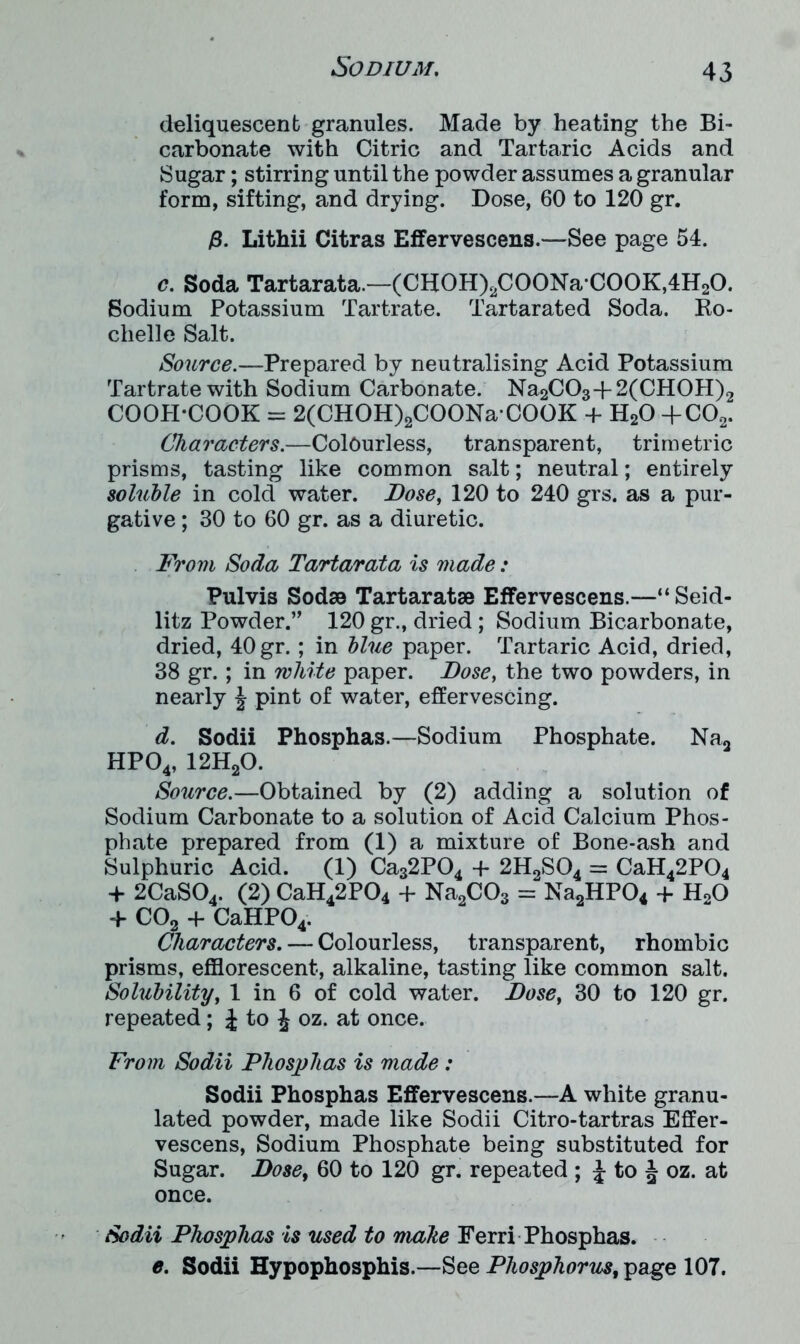 deliquescent granules. Made by heating the Bi- carbonate with Citric and Tartaric Acids and Sugar; stirring until the powder assumes a granular form, sifting, and drying. Dose, 60 to 120 gr. p. Lithii Citras Effervescens.—See page 54. c. Soda Tartarata.—(CH0H)2C00NaC00K,4H20. Sodium Potassium Tartrate. Tartarated Soda. Ro- chelle Salt. Source.—Prepared by neutralising Acid Potassium Tartrate with Sodium Carbonate. Na2C03-j-2(CH0H)2 COOH-COOK = 2(CHOH)2COONaCOOK + H20 +C02. Characters.—Colourless, transparent, trimetric prisms, tasting like common salt; neutral; entirely soluble in cold water. Dose, 120 to 240 grs. as a pur- gative ; 30 to 60 gr. as a diuretic. From Soda Tartarata is made : Pulvis Sodae Tartaratse Effervescens.—“ Seid- litz Powder.’’ 120 gr., dried ; Sodium Bicarbonate, dried, 40gr.; in blue paper. Tartaric Acid, dried, 38 gr.; in white paper. Dose, the two powders, in nearly \ pint of water, effervescing. d. Sodii Phosphas.—Sodium Phosphate. Na2 HP04, 12H20. Source.—Obtained by (2) adding a solution of Sodium Carbonate to a solution of Acid Calcium Phos- phate prepared from (1) a mixture of Bone-ash and Sulphuric Acid. (1) Ca32P04 -f 2H2S04 = CaH42P04 + 2CaS04. (2) CaH42P04 + Na2C03 = Na2HP04 + H20 f C02 + CaHP04. Characters. — Colourless, transparent, rhombic prisms, efflorescent, alkaline, tasting like common salt. Solubility, 1 in 6 of cold water. Dose, 30 to 120 gr. repeated; J to J oz. at once. From Sodii Phosphas is made : Sodii Phosphas Effervescens.—A white granu- lated powder, made like Sodii Citro-tartras Effer- vescens, Sodium Phosphate being substituted for Sugar. Dose, 60 to 120 gr. repeated ; J to J oz. at once. Sodii Phosphas is used to make Ferri Phosphas. e. Sodii Hypophosphis.—See Phosphorus, page 107.