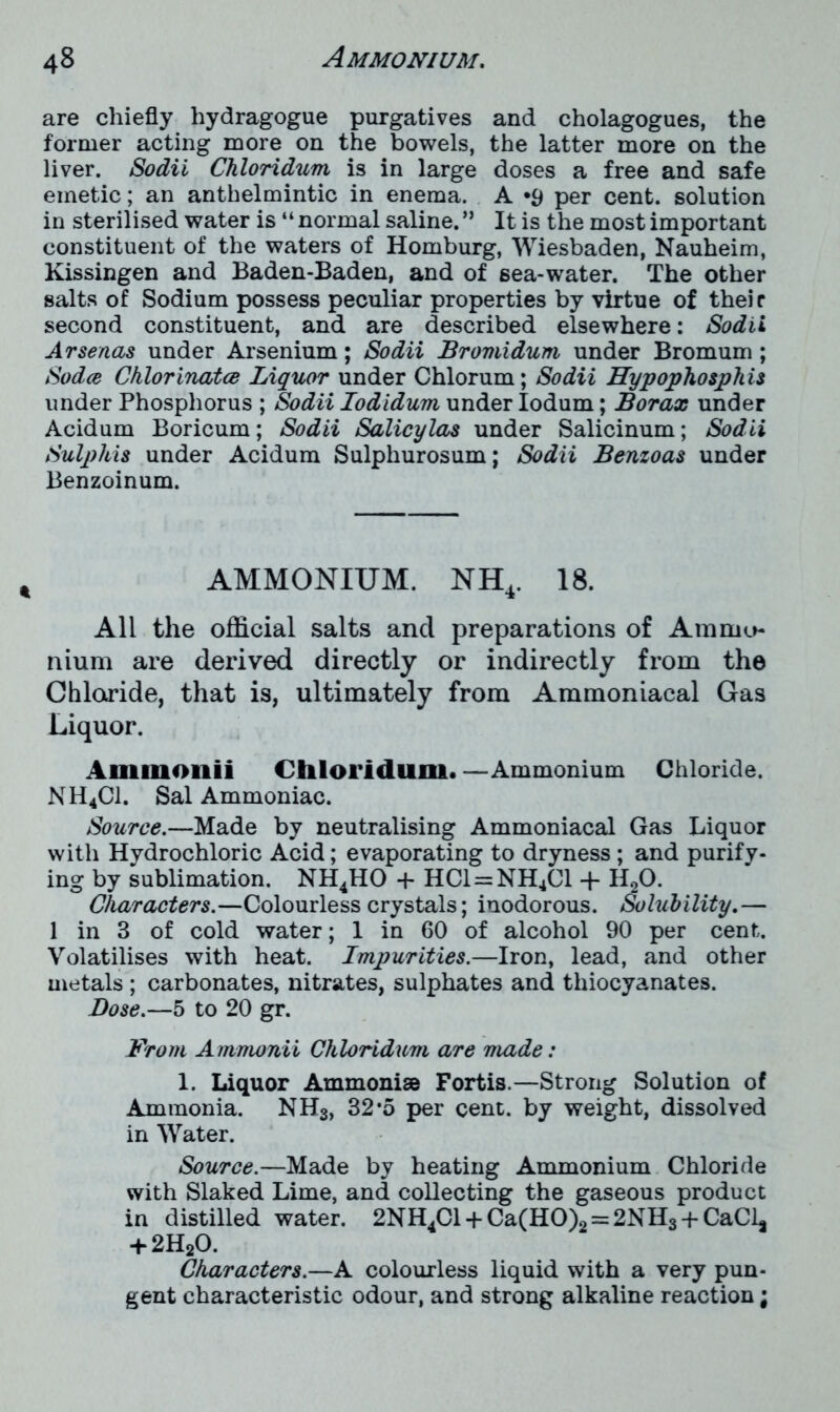 are chiefly hydragogue purgatives and cholagogues, the former acting more on the bowels, the latter more on the liver. Sodii Chloridum is in large doses a free and safe emetic; an anthelmintic in enema. A *9 per cent, solution in sterilised water is “ normal saline. ” It is the most important constituent of the waters of Homburg, Wiesbaden, Nauheim, Kissingen and Baden-Baden, and of sea-water. The other salts of Sodium possess peculiar properties by virtue of their second constituent, and are described elsewhere: Sodii Ar senas under Arsenium; Sodii Bromidum under Bromum ; Sodce Chlorinatce Liquor under Chlorum; Sodii Hypophosphis under Phosphorus ; Sodii Iodidum under Iodum; Borax under Acidum Boricum; Sodii Salicylas under Salicinum; Sodii Sulphis under Acidum Sulphurosum; Sodii Benzoas under Benzoinum. AMMONIUM. NH4. 18. All the official salts and preparations of Ammo- nium are derived directly or indirectly from the Chloride, that is, ultimately from Ammoniacal Gas Liquor. Ammonii Chloridum. —Ammonium Chloride. NH4C1. Sal Ammoniac. Source.—Made by neutralising Ammoniacal Gas Liquor with Hydrochloric Acid; evaporating to dryness ; and purify- ing by sublimation. NH4HO + HC1 = NH4C1 + H20. Characters.—Colourless crystals; inodorous. Solubility.— 1 in 3 of cold water; 1 in 60 of alcohol 90 per cent. Volatilises with heat. Impurities.—Iron, lead, and other metals ; carbonates, nitrates, sulphates and thiocyanates. Dose.—5 to 20 gr. From Ammonii Chloridum are made: 1. Liquor Ammonise Fortis.—Strong Solution of Ammonia. NH3, 32*5 per cent, by weight, dissolved in Water. Source.—Made by heating Ammonium Chloride with Slaked Lime, and collecting the gaseous product in distilled water. 2NH4Cl + Ca(HO)2 = 2NH3 + CaCla + 2H20. Characters.—A colourless liquid with a very pun- gent characteristic odour, and strong alkaline reaction;