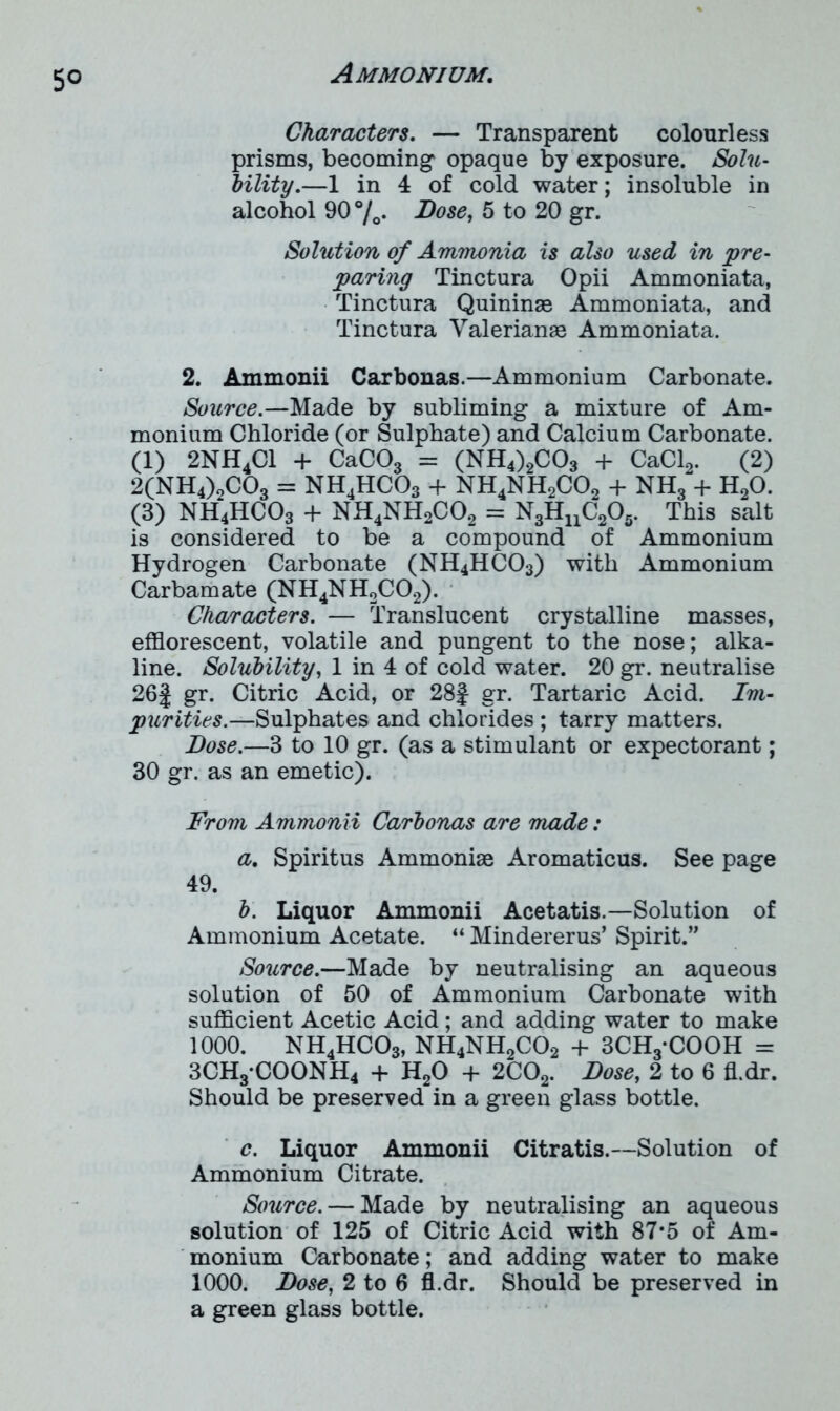 Characters. — Transparent colourless prisms, becoming opaque by exposure. Solu- bility.—1 in 4 of cold water; insoluble in alcohol 90 %. Bose, 5 to 20 gr. Solution of Ammonia is also used in pre- paring Tinctura Opii Ammoniata, Tinctura Quininse Ammoniata, and Tinctura Valerianae Ammoniata. 2. Ammonii Carbonas.—Ammonium Carbonate. Source.—Made by subliming a mixture of Am- monium Chloride (or Sulphate) and Calcium Carbonate. (1) 2NH4C1 + CaC03 = (NH4)2C03 + CaCl2. (2) 2(NH4)0C03 = nh4hco3 + nh4nh2co2 + nh3 + h2o. (3) NH4HC03 + NH4NH2C02 = N3HuC205. This salt is considered to be a compound of Ammonium Hydrogen Carbonate (NH4HC03) with Ammonium Carbamate (NH4NH2C02). Characters. — Translucent crystalline masses, efflorescent, volatile and pungent to the nose; alka- line. Solubility, 1 in 4 of cold water. 20 gr. neutralise 26| gr. Citric Acid, or 28f gr. Tartaric Acid. Im- purities.—Sulphates and chlorides ; tarry matters. Bose.—3 to 10 gr. (as a stimulant or expectorant; 30 gr. as an emetic). From Ammonii Carbonas are made: a. Spiritus Ammoniae Aromaticus. See page 49. b. Liquor Ammonii Acetatis.—Solution of Ammonium Acetate. “ Mindererus’ Spirit.” Source.—Made by neutralising an aqueous solution of 50 of Ammonium Carbonate with sufficient Acetic Acid; and adding water to make 1000. NH4HC03, NH4NH2C02 + 3CH3*COOH = 3CH3*COONH4 + H20 + 2C02. Bose, 2 to 6 fl.dr. Should be preserved in a green glass bottle. c. Liquor Ammonii Citratis.—Solution of Ammonium Citrate. Source. — Made by neutralising an aqueous solution of 125 of Citric Acid with 87*5 of Am- monium Carbonate; and adding water to make 1000. Bose, 2 to 6 fl.dr. Should be preserved in a green glass bottle.