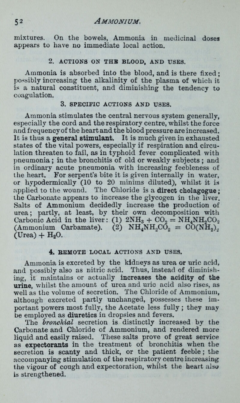 mixtures. On the bowels, Ammonia in medicinal dosea appears to have no immediate local action. 2. ACTIONS ON THE BLOOD, AND USES. Ammonia is absorbed into the blood, and is there fixed; possibly increasing the alkalinity of the plasma of which it is a natural constituent, and diminishing the tendency to coagulation. 3. SPECIFIC ACTIONS AND USES. Ammonia stimulates the central nervous system generally, especially the cord and the respiratory centre, whilst the force and frequency of the heart and the blood pressure are increased. It is thus a general stimulant. It is much given in exhausted states of the vital powers, especially if respiration and circu- lation threaten to fail, as in typhoid fever complicated with pneumonia; in the bronchitis of old or weakly subjects ; and in ordinary acute pneumonia with increasing feebleness of the heart. For serpent’s bite it is given internally in water, or hypodermically (10 to 20 minims diluted), whilst it is applied to the wound. The Chloride is a direct cholagogue; the Carbonate appears to increase the glycogen in the liver. Salts of Ammonium decidedly increase the production of urea; partly, at least, by their own decomposition with Carbonic Acid in the liver: (1) 2NH3 + C02 = NH4NH2COo (Ammonium Carbamate). (2) NH4NH2C02 = CO(NH2)., (Urea) + H20. 4. BEMOTE LOCAL ACTIONS AND USES. Ammonia is excreted by the kidneys as urea or uric acid, and possibly also as nitric acid. Thus, instead of diminish- ing, it maintains or actually increases the acidity of the urine, whilst the amount of urea and uric acid also rises, as well as the volume of secretion. The Chloride of Ammonium, although excreted partly unchanged, possesses these im- portant powers most fully, the Acetate less fully ; they may be employed as diuretics in dropsies and fevers. The bronchial secretion is distinctly increased by the Carbonate and Chloride of Ammonium, and rendered more liquid and easily raised. These salts prove of great service as expectorants in the treatment of bronchitis when the secretion is scanty and thick, or the patient feeble; the accompanying stimulation of the respiratory centre increasing the vigour of cough and expectoration, whilst the heart also is strengthened.