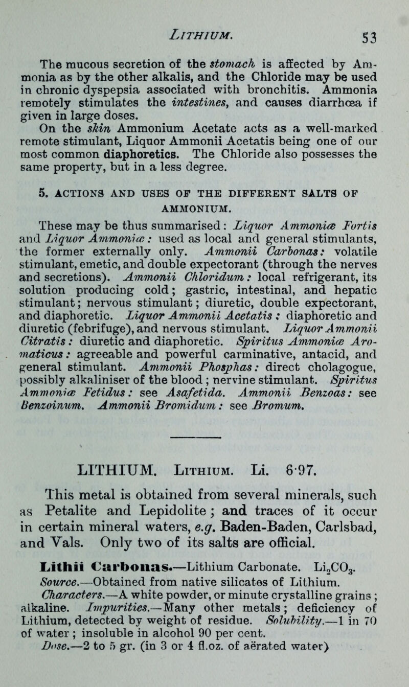 S3 The raucous secretion of the stomach is affected by Am- monia as by the other alkalis, and the Chloride may be used in chronic dyspepsia associated with bronchitis. Ammonia remotely stimulates the intestines, and causes diarrhoea if given in large doses. On the shin Ammonium Acetate acts as a well-marked remote stimulant, Liquor Ammonii Acetatis being one of our most common diaphoretics. The Chloride also possesses the same property, but in a less degree. 5. ACTIONS AND USES OP THE DIFFERENT SALTS OF AMMONIUM. These may be thus summarised : Liquor Ammonia Fortis and Liquor Ammonia: used as local and general stimulants, the former externally only. Ammonii Carhonas: volatile stimulant, emetic, and double expectorant (through the nerves and secretions). Ammonii Chloridum: local refrigerant, its solution producing cold; gastric, intestinal, and hepatic stimulant; nervous stimulant; diuretic, double expectorant, and diaphoretic. Liquor Ammonii Acetatis : diaphoretic and diuretic (febrifuge), and nervous stimulant. Liquor Ammonii Citratis: diuretic and diaphoretic. Spiritus Ammonia Aro- maticus: agreeable and powerful carminative, antacid, and general stimulant. Ammonii Phosphas: direct cholagogue, possibly alkaliniser of the blood ; nervine stimulant. Spiritus Ammonia Fetidus: see Asafetida. Ammonii Benzoas: see Benzoinum. Ammonii Bromidum: see Bromum. LITHIUM. Lithium. Li. 8 97. This metal is obtained from several minerals, such as Petalite and Lepidolite; and traces of it occur in certain mineral waters, e.g. Baden-Baden, Carlsbad, and Vais. Only two of its salts are official. Lithii Carbonas.—Lithium Carbonate. Li2C03. Source.—Obtained from native silicates of Lithium. Characters.—A white powder, or minute crystalline grains ; alkaline. Impurities. — Many other metals ; deficiency of Lithium, detected by weight of residue. Solubility.—1 in 70 of water ; insoluble in alcohol 90 per cent. Dose.—2 to 5 gr. (in 3 or 4 fl.oz. of aerated water)