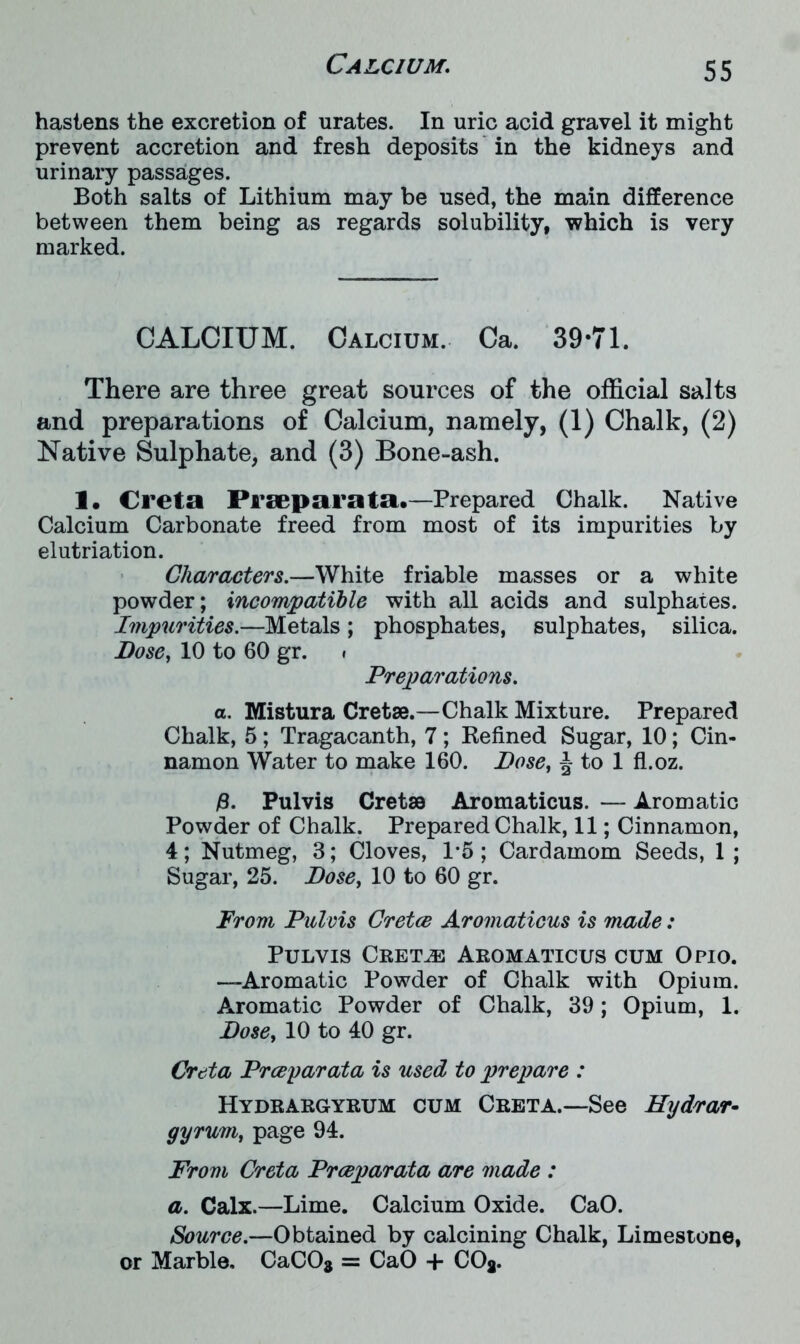 hastens the excretion of urates. In uric acid gravel it might prevent accretion and fresh deposits in the kidneys and urinary passages. Both salts of Lithium may be used, the main difference between them being as regards solubility, which is very marked. CALCIUM. Calcium. Ca. 39-71. There are three great sources of the official salts and preparations of Calcium, namely, (1) Chalk, (2) Native Sulphate, and (3) Bone-ash. 1. Creta Prseparata.—Prepared Chalk. Native Calcium Carbonate freed from most of its impurities by elutriation. Characters.—White friable masses or a white powder; incompatible with all acids and sulphates. Impurities.—Metals ; phosphates, sulphates, silica. Dose, 10 to 60 gr. » Preparations. a. Mistura Cretae.—Chalk Mixture. Prepared Chalk, 5 ; Tragacanth, 7 ; Refined Sugar, 10; Cin- namon Water to make 160. Dose, J to 1 fl.oz. #. Pulvis Cretsa Aromaticus. — Aromatic Powder of Chalk. Prepared Chalk, 11; Cinnamon, 4; Nutmeg, 3; Cloves, 1*5 ; Cardamom Seeds, 1 ; Sugar, 25. Dose, 10 to 60 gr. From Pulvis Cretce Aromaticus is made: Pulvis Cretae Aromaticus cum Opio. —Aromatic Powder of Chalk with Opium. Aromatic Powder of Chalk, 39; Opium, 1. Dose, 10 to 40 gr. Creta Prceyarata is used to prepare : Hydrargyrum cum Creta.—See Hydrar- gyrum, page 94. From Creta Prceparata are made : a. Calx.—Lime. Calcium Oxide. CaO. Source.—Obtained by calcining Chalk, Limestone, or Marble, CaC08 = CaO + COj.