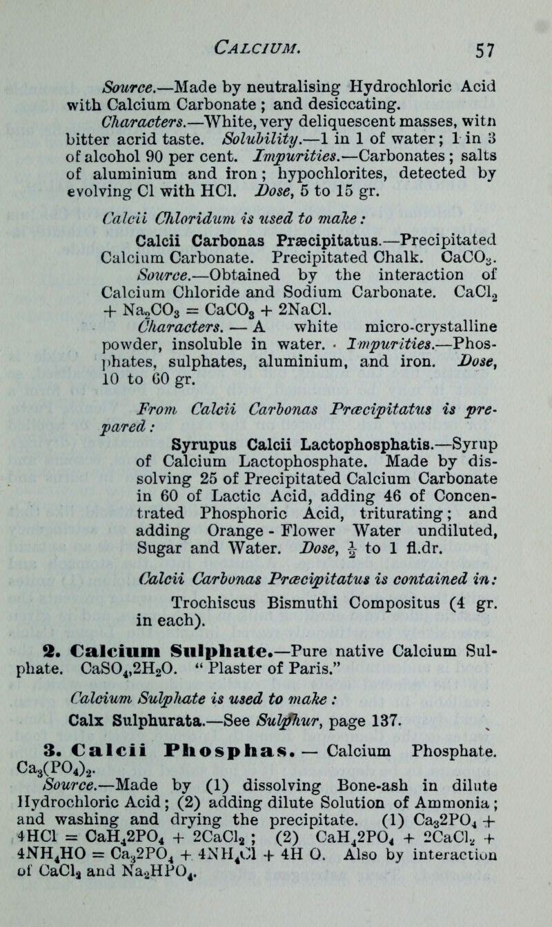 Source.—Made by neutralising Hydrochloric Acid with Calcium Carbonate ; and desiccating. Characters.—White, very deliquescent masses, witn bitter acrid taste. Solubility.—1 in 1 of water; 1 in 3 of alcohol 90 per cent. Impurities.—Carbonates; salts of aluminium and iron; hypochlorites, detected by evolving Cl with HC1. Dose, 5 to 15 gr. Calcii Chloridum is used to make: Calcii Carbonas Prsecipitatus.—Precipitated Calcium Carbonate. Precipitated Chalk. CaC03. Source.—Obtained by the interaction of Calcium Chloride and Sodium Carbonate. CaCl2 + Na2C03 = CaC03 + 2NaCl. Characters. — A white micro-crystalline powder, insoluble in water. • Impurities.—Phos- phates, sulphates, aluminium, and iron. Dose, 10 to GO gr. From Calcii Carbonas Prcecipitatus is pre- pared : Syrupus Calcii Lactophosphatis.—Syrup of Calcium Lactophosphate. Made by dis- solving 25 of Precipitated Calcium Carbonate in 60 of Lactic Acid, adding 46 of Concen- trated Phosphoric Acid, triturating; and adding Orange - Flower Water undiluted, Sugar and Water. Dose, \ to 1 fl.dr. Calcii Carbonas Prcecipitatus is contained in: Trochiscus Bismuthi Compositus (4 gr. in each). 2. Calcium Sulphate.—Pure native Calcium Sul- phate. CaS04,2H20. “ Plaster of Paris.” Calcium Sulphate is used to make : Calx Sulphurata.—See Suljfhur, page 137. 3. Calcii Pliosphas.— Calcium Phosphate. Ca3(P04)2. Source.—Made by (1) dissolving Bone-ash in dilute Hydrochloric Acid; (2) adding dilute Solution of Ammonia; and washing and drying the precipitate. (1) Cas2P04 + 4HC1 = CaH42P04 + 2CaCl2 ; (2) CaH42P04 + 2CaCl, + 4NH4HO = Ca32P04 -f- 4NH401 -f- 4H O. Also by interaction of CaCla and Na2HP04.