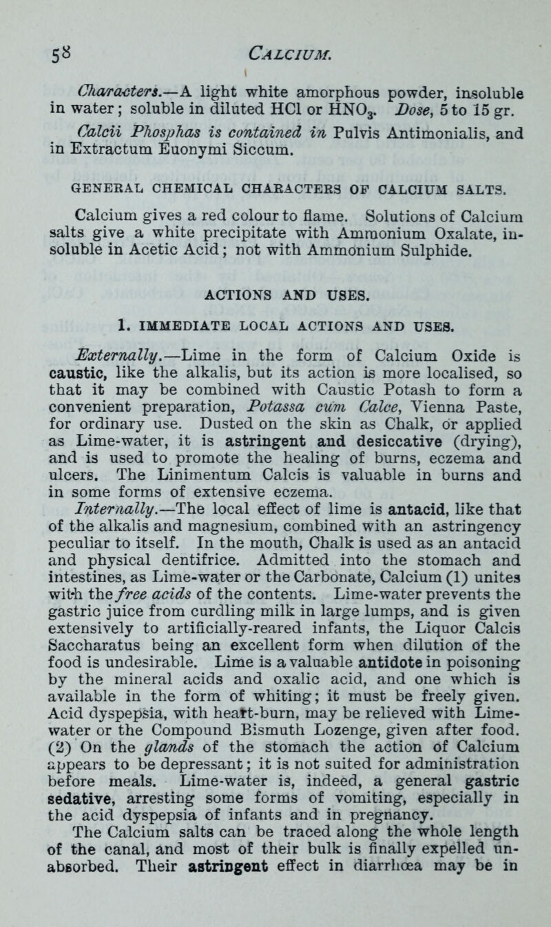 Characters.—A light white amorphous powder, insoluble in water; soluble in diluted HC1 or HN03. Dose, 5 to 15 gr. Calcii Phosphas is contained in Pulvis Antimonialis, mid in Extractum Euonymi Siccum. GENERAL CHEMICAL CHARACTERS OF CALCIUM SALTS. Calcium gives a red colour to flame. Solutions of Calcium salts give a white precipitate with Ammonium Oxalate, in- soluble in Acetic Acid; not with Ammonium Sulphide. ACTIONS AND USES. 1. IMMEDIATE LOCAL ACTIONS AND USES. Externally.—Lime in the form of Calcium Oxide is caustic, like the alkalis, but its action is more localised, so that it may be combined with Caustic Potash to form a convenient preparation, Potassa cum Calce, Vienna Paste, for ordinary use. Dusted on the skin as Chalk, or applied as Lime-water, it is astringent and desiccative (drying), and is used to promote the healing of burns, eczema and ulcers. The Linimentum Calcis is valuable in burns and in some forms of extensive eczema. Internally.—The local effect of lime is antacid, like that of the alkalis and magnesium, combined with an astringency peculiar to itself. In the mouth, Chalk is used as an antacid and physical dentifrice. Admitted into the stomach and intestines, as Lime-water or the Carbonate, Calcium (1) unites with the free acids of the contents. Lime-water prevents the gastric juice from curdling milk in large lumps, and is given extensively to artificially-reared infants, the Liquor Calcis Saccharatus being an excellent form when dilution of the food is undesirable. Lime is a valuable antidote in poisoning by the mineral acids and oxalic acid, and one which is available in the form of whiting; it must be freely given. Acid dyspepsia, with heatt-burn, may be relieved with Lime- water or the Compound Bismuth Lozenge, given after food. (2) On the gla/nds of the stomach the action of Calcium appears to be depressant; it is not suited for administration before meals. Lime-water is, indeed, a general gastric sedative, arresting some forms of vomiting, especially in the acid dyspepsia of infants and in pregnancy. The Calcium salts can be traced along the whole length of the canal, and most of their bulk is finally expelled un- absorbed. Their astringent effect in diarrhoea may be in