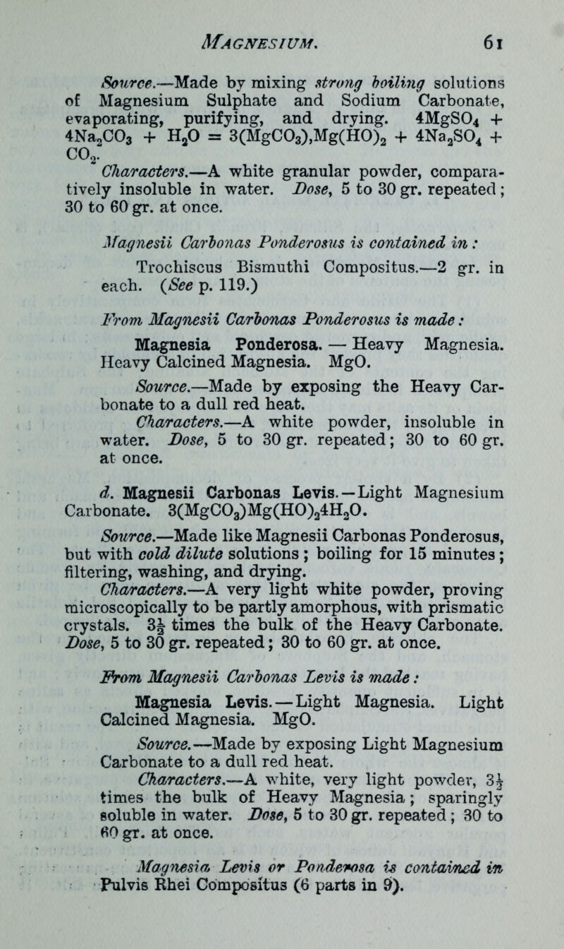 Source.—Made by mixing strong boiling solutions of Magnesium Sulphate and Sodium Carbonate, evaporating, purifying, and drying. 4MgS04 -f 4Na2C03 + H20 = 3(MgC03),Mg(H0)2 4- 4Na2S04 + C02. Characters.—A white granular powder, compara- tively insoluble in water. Bose, 5 to 30 gr. repeated ; 30 to 60 gr. at once. Magnesii Carbonas Ponderosus is contained in: Trochiscus Bismuthi Compositus.—2 gr. in each. (See p. 119.) From Magnesii Carbonas Ponderosus is made: Magnesia Ponderosa. — Heavy Magnesia. Heavy Calcined Magnesia. MgO. Source.—Made by exposing the Heavy Car- bonate to a dull red heat. Characters.—A white powder, insoluble in water. Bose, 5 to 30 gr. repeated; 30 to 60 gr. at once. d. Magnesii Carbonas Levis.—Light Magnesium Carbonate. 3(MgC03)Mg(H0)24H20. Source.—Made like Magnesii Carbonas Ponderosus, but with cold dilute solutions ; boiling for 15 minutes; filtering, washing, and drying. Characters.—A very light white powder, proving microscopically to be partly amorphous, with prismatic crystals. 3J times the bulk of the Heavy Carbonate. Dose, 5 to 30 gr. repeated; 30 to 60 gr. at once. From Magnesii Carbonas Levis is made: Magnesia Levis. — Light Magnesia. Light Calcined Magnesia. MgO. Source.—Made by exposing Light Magnesium Carbonate to a dull red heat. Characters.—A white, very light powder, 3J times the bulk of Heavy Magnesia; sparingly soluble in water. Bose, 5 to 30 gr. repeated; 30 to 60 gr. at once. Magnesia Levis or Ponderosa is contained in Pulvis Hhei Cbmpositu3 (6 parts in 9).