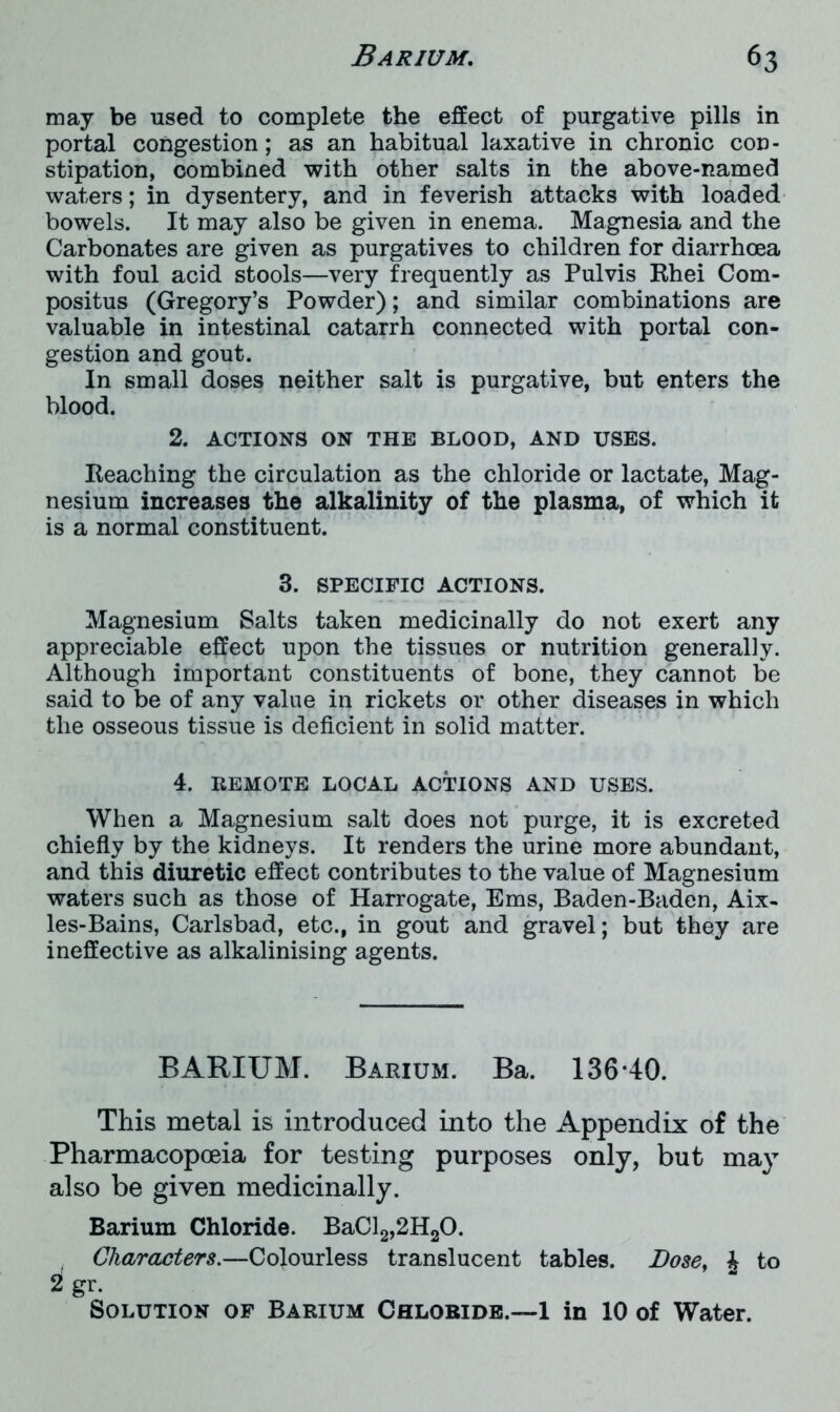 may be used to complete the effect of purgative pills in portal congestion; as an habitual laxative in chronic con- stipation, combined with other salts in the above-named waters; in dysentery, and in feverish attacks with loaded bowels. It may also be given in enema. Magnesia and the Carbonates are given as purgatives to children for diarrhoea with foul acid stools—very frequently as Pulvis Rhei Com- positus (Gregory’s Powder); and similar combinations are valuable in intestinal catarrh connected with portal con- gestion and gout. In small doses neither salt is purgative, but enters the blood. 2. ACTIONS ON THE BLOOD, AND USES. Reaching the circulation as the chloride or lactate, Mag- nesium increases the alkalinity of the plasma, of which it is a normal constituent. 3. SPECIFIC ACTIONS. Magnesium Salts taken medicinally do not exert any appreciable effect upon the tissues or nutrition generally. Although important constituents of bone, they cannot be said to be of any value in rickets or other diseases in which the osseous tissue is deficient in solid matter. 4. REMOTE LOCAL ACTIONS AND USES. When a Magnesium salt does not purge, it is excreted chiefly by the kidneys. It renders the urine more abundant, and this diuretic effect contributes to the value of Magnesium waters such as those of Harrogate, Ems, Baden-Baden, Aix- les-Bains, Carlsbad, etc., in gout and gravel; but they are ineffective as alkalinising agents. BARIUM. Barium. Ba. 136-40. This metal is introduced into the Appendix of the Pharmacopoeia for testing purposes only, but may also be given medicinally. Barium Chloride. BaCl2,2H20. Characters.—Colourless translucent tables. Bose, £ to i gr. Solution of Barium Chloride.—1 in 10 of Water.