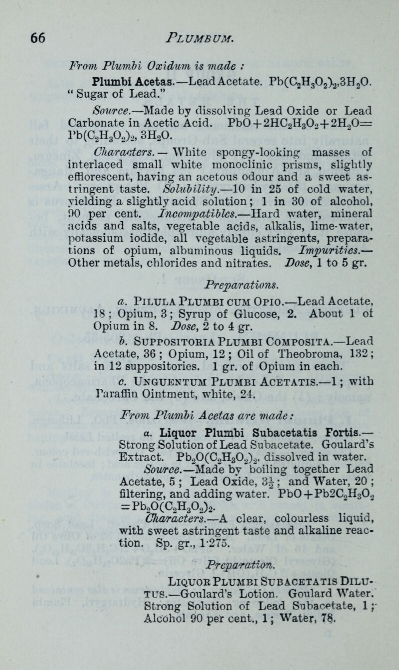 From Plumbi Oxidum is made : Plumbi Acetas.—Lead Acetate. Pb(CnHo0A,,3H«0. “Sugar of Lead.” Source.—Made by dissolving Lead Oxide or Lead Carbonate in Acetic Acid. PbO -f 2HC2H30o-f 2H20= Pb(C2H302)2, 3H20. Characters. — White spongy-looking masses of interlaced small white monoclinic prisms, slightly efflorescent, having an acetous odour and a sweet as- tringent taste. Solubility.—10 in 25 of cold water, yielding a slightly acid solution; 1 in 30 of alcohol, 00 per cent. Incompatiblcs.—Hard water, mineral acids and salts, vegetable acids, alkalis, lime-water, potassium iodide, all vegetable astringents, prepara- tions of opium, albuminous liquids. Impurities.— Other metals, chlorides and nitrates. Dose, 1 to 5 gr. Preparations. a. Pilula Plumbi cum Opio.—Lead Acetate, 18 ; Opium, 3; Syrup of Glucose, 2. About 1 of Opium in 8. Dose, 2 to 4 gr. b. Suppositoria Plumbi Composita.—Lead Acetate, 36 ; Opium, 12 ; Oil of Theobroma, 132; in 12 suppositories. 1 gr. of Opium in each. c. Unguentum Plumbi Acetatis.—1; with Faraffin Ointment, white, 24. From Plumbi Acetas are made: a. Liquor Plumbi Subacetatis Fortis.— Strong Solution of Lead Subacetate. Goulard’s Extract. Pb20(C2H302)2. dissolved in water. Source.—Made by ~ boiling together Lead Acetate, 5 ; Lead Oxide, 3J; and Water, 20 ; filtering, and adding waterPb0 + Pb2C2H302 = Pb20(C2H302)2. Characters.—A clear, colourless liquid, with sweet astringent taste and alkaline reac- tion. Sp. gr., 1*275. Preparation. Liquor Plumbi Subacetatis Dilu- tes.—Goulard’s Lotion. Goulard Water. Strong Solution of Lead Subacetate, 1 y Alcohol 90 per cent., 1; Water, 78.