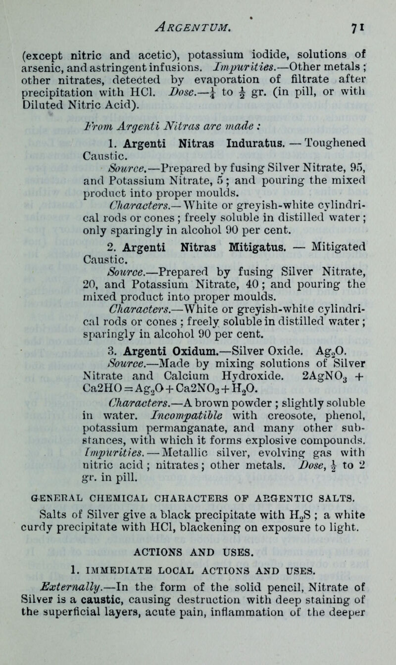 (except nitric and acetic), potassium iodide, solutions of arsenic, and astringent infusions. Impurities.—Other metals ; other nitrates, detected by evaporation of filtrate after precipitation with HC1. Bose.—5 to £ gr. (in pill, or with Diluted Nitric Acid). From Argenti Nitras are made : 1. Argenti Nitras Induratus.—Toughened Caustic. Source.—Prepared by fusing Silver Nitrate, 9.5, and Potassium Nitrate, 5; and pouring the mixed product into proper moulds. Characters— White or greyish-white cylindri- cal rods or cones ; freely soluble in distilled water ; only sparingly in alcohol 90 per cent. 2. Argenti Nitras Mitigatus. — Mitigated Caustic. Source.—Prepared by fusing Silver Nitrate, 20, and Potassium Nitrate, 40; and pouring the mixed product into proper moulds. Characters.—White or greyish-white cylindri- cal rods or cones ; freely soluble in distilled water ; sparingly in alcohol 90 per cent. 3. Argenti Oxidum.—Silver Oxide. Ag20. Source.—Made by mixing solutions of Silver Nitrate and Calcium Hydroxide. 2AgN03 -p Ca2HO = Ag20 + Ca2N03 -f H20. Characters.—A brown powder ; slightly soluble in water. Incompatible with creosote, phenol, potassium permanganate, and many other sub- stances, with which it forms explosive compounds. impurities. — Metallic silver, evolving gas with nitric acid ; nitrates; other metals. Bose, £ to 2 gr. in pill. GENERAL CHEMICAL CHARACTERS OP ARGENTIC SALTS. Salts of Silver give a black precipitate with H2S ; a white curdy precipitate with HC1, blackening on exposure to light. ACTIONS AND USES. 1. IMMEDIATE LOCAL ACTIONS AND USES. Externally.—In the form of the solid pencil, Nitrate of Silver is a caustic, causing destruction with deep staining of the superficial layers, acute pain, inflammation of the deeper