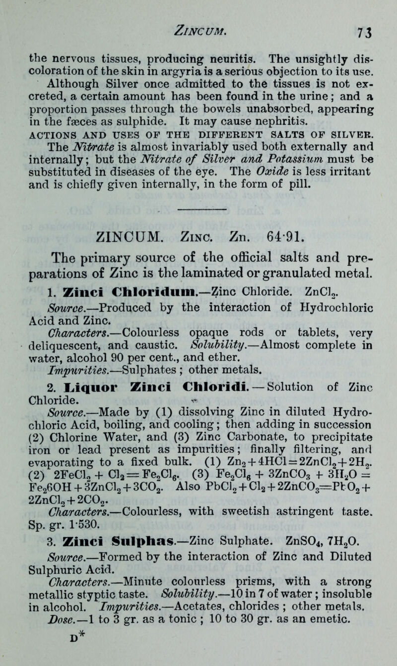 the nervous tissues, producing neuritis. The unsightly dis- coloration of the skin in argyria is a serious objection to its use. Although Silver once admitted to the tissues is not ex- creted, a certain amount has been found in the urine; and a proportion passes through the bowels unabsorbed, appearing in the faeces as sulphide. It may cause nephritis. ACTIONS AND USES OF THE DIFFERENT SALTS OF SILVER. The Nitrate is almost invariably used both externally and internally; but the Nitrate of Silver and Potassium must be substituted in diseases of the eye. The Oxide is less irritant and is chiefly given internally, in the form of pill. ZlNCUM. Zinc. Zn. 6491. The primary source of the official salts and pre- parations of Zinc is the laminated or granulated metal. 1. Zinci Chloridum.—Zinc Chloride. ZnCl2. Source.—Produced by the interaction of Hydrochloric Acid and Zinc. Characters.—Colourless opaque rods or tablets, very deliquescent, and caustic. Solubility.—Almost complete in water, alcohol 90 per cent., and ether. Impurities.—Sulphates ; other metals. 2. Liquor Zinci Chloridi. — Solution of Zinc Chloride. Source.—Made by (1) dissolving Zinc in diluted Hydro- chloric Acid, boiling, and cooling; then adding in succession (2) Chlorine Water, and (3) Zinc Carbonate, to precipitate iron or lead present as impurities; finally filtering, and evaporating to a fixed bulk. (1) Zn2 + 4HCl = 2ZnCl2-f 2H2. (2) 2FeCl* + Cl2=Fe2Cl6. (3) Fe2Cl6 + 3ZnCOs f 3H20 = Fe260H + 3ZnCl2 + 3C02. Also PbCl2 + Cl2 + 2ZnCOs=Pt 02 -b 2ZnCl2 +2COs. Characters.—Colourless, with sweetish astringent taste. Sp. gr. 1-530. 3. Zinci Sulphas.—Zinc Sulphate. ZnS04, 7H20. Source.—Formed by the interaction of Zinc and Diluted Sulphuric Acid. Characters.—Minute colourless prisms, with a strong metallic styptic taste. Solubility.—10 in 7 of water; insoluble in alcohol. Impurities.—Acetates, chlorides ; other metals. Dose.—I to 3 gr. as a tonic ; 10 to 30 gr. as an emetic.