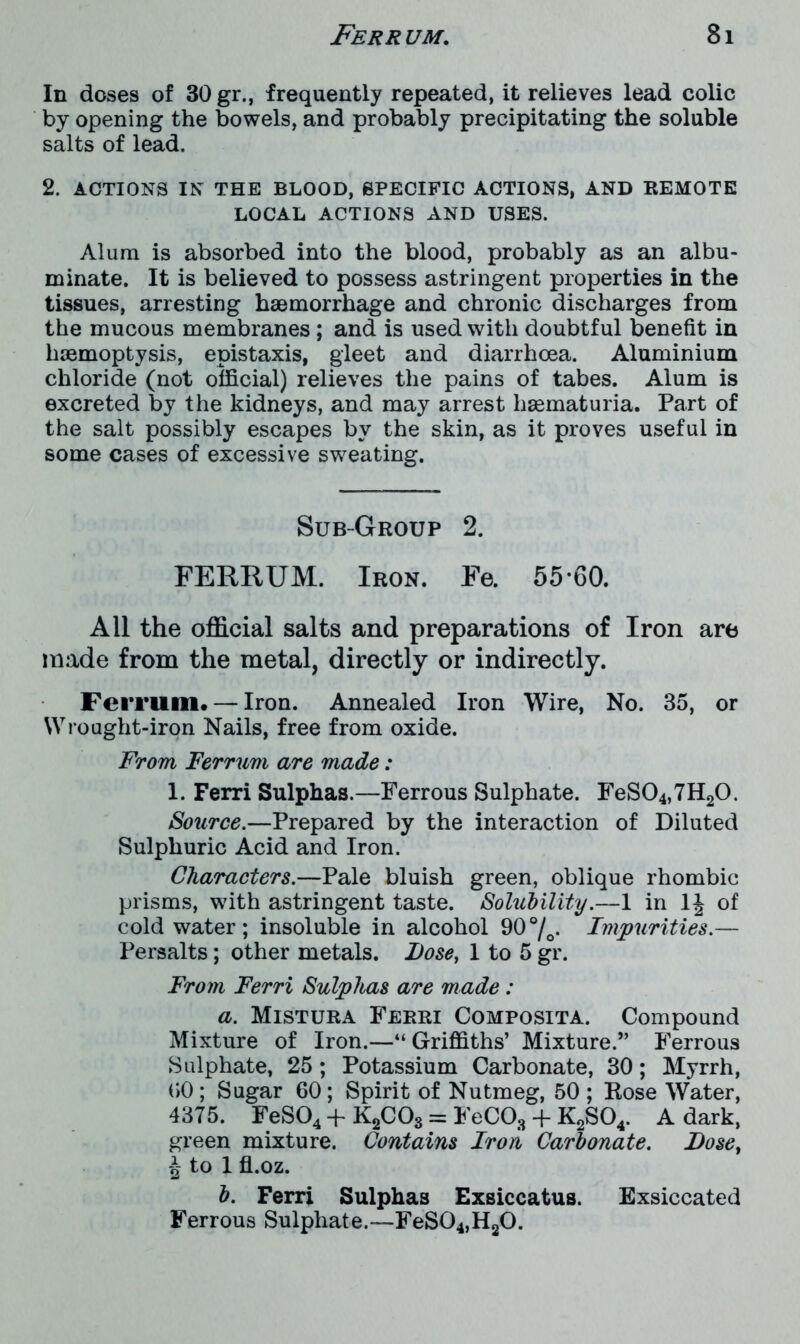 In doses of 30 gr., frequently repeated, it relieves lead colic by opening the bowels, and probably precipitating the soluble salts of lead. 2. ACTIONS IN THE BLOOD, SPECIFIC ACTIONS, AND REMOTE LOCAL ACTIONS AND USES. Alum is absorbed into the blood, probably as an albu- minate. It is believed to possess astringent properties in the tissues, arresting haemorrhage and chronic discharges from the mucous membranes; and is used with doubtful benefit in haemoptysis, epistaxis, gleet and diarrhoea. Aluminium chloride (not official) relieves the pains of tabes. Alum is excreted by the kidneys, and may arrest liaematuria. Part of the salt possibly escapes by the skin, as it proves useful in some cases of excessive sweating. Sub-Group 2. FERRUM. Iron. Fe. 55*60. All the official salts and preparations of Iron are made from the metal, directly or indirectly. Ferrum. — Iron. Annealed Iron Wire, No. 35, or Wrought-iron Nails, free from oxide. From Ferrum are made: 1. Ferri Sulphas.—Ferrous Sulphate. FeS04,7H20. Source.—Prepared by the interaction of Diluted Sulphuric Acid and Iron. Characters.—Pale bluish green, oblique rhombic prisms, with astringent taste. Solubility.—1 in 1J of cold water; insoluble in alcohol 90°/o. Impurities.— Persalts; other metals. Dose, 1 to 5 gr. From Ferri Sulphas are made : a. Mistura Ferri Composita. Compound Mixture of Iron.—“Griffiths’ Mixture.” Ferrous Sulphate, 25 ; Potassium Carbonate, 30; Myrrh, (JO ; Sugar 60; Spirit of Nutmeg, 50 ; Rose Water, 4375. FeS04 + K2C03 = FeCOs + K2S04. A dark, green mixture. Contains Iron Carbonate. Dose, £ to 1 fl.oz. b. Ferri Sulphas Exsiccatus. Exsiccated Ferrous Sulphate.—FeS04,H20.