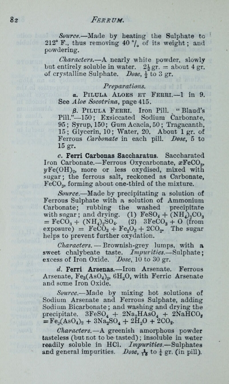 Source.—Made by beating the Sulphate to 212° F., thus removing 40 °/0 of its weight; and powdering. Characters.—A nearly white powder, slowly but entirely soluble in water. 2J gr. = about 4 gr. of crystalline Sulphate. Dose, | to 3 gr. Preparations. a. Pilula Aloes et Ferri.—1 in 9. See Aloe Socotrina, page 415. Pilula Ferri. Iron Pill. “ Blaud’s Pill.”—150; Exsiccated Sodium Carbonate, 95; Syrup, 150; Gum Acacia, 50; Tragacanth, 15; Glycerin, 10; Water, 20. About 1 gr. of Ferrous Carbonate in each pill. Dose, 5 to 15 gr. c. Ferri Carbonas Saccharatus. Saccharated Iron Carbonate.—Ferrous Oxycarbonate, a?FeC03, yFe(OH).2, more or less oxydised, mixed with sugar; the ferrous salt, reckoned as Carbonate, FeCOs, forming about one-third of the mixture. Source.—Made by precipitating a solution of Ferrous Sulphate with a solution of Ammonium Carbonate; rubbing the washed precipitate with sugar ; and drying. (1) FeS04 + (NH4)0C03 = FeCO:i + (NH4)2S04. (2) 3FeC03 + O (from exposure) = FeC03 + Fe203 -f 2C02. The sugar helps to prevent further oxydation. Characters. — Brownish-grey lumps, with a sweet chalybeate taste. Impurities.—Sulphate; excess of Iron Oxide. Dose, 10 to 30 gr. d. Ferri Arsenas.—Iron Arsenate. Ferrous Arsenate, Fe3(As04)2, 6H20, with Ferric Arsenate and some Iron Oxide. Source.—Made by mixing hot solutions of Sodium Arsenate and Ferrous Sulphate, adding Sodium Bicarbonate; and washing and drying the precipitate. 3FeS04 + 2NaoHAs04 -f 2NaHCO* = Fei/As04)o + 3Na2S04 + 2H20 + 2C02. Characters.—A greenish amorphous powder tasteless (but not to be tasted); insoluble in water readily soluble in HC1. Impurities.—Sulphates and general impurities. Dose, ^ to \ gr. (in pill).