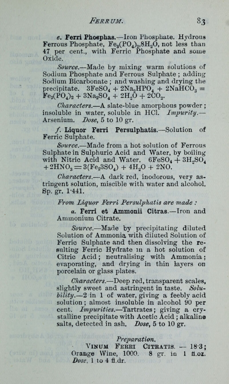 e. Ferri Phoepkas.—Iron Phosphate. Hydrous Ferrous Phosphate, Fe3(P04)2,8H20, not less than 47 per cent., with Ferric Phosphate and some Oxide. Source.—Made by mixing warm solutions of Sodium Phosphate and Ferrous Sulphate ; adding Sodium Bicarbonate ; and washing and drying the precipitate. 3FeS04 -f- 2Na2HP04 -f- 2NaHC03 = Fe3(P04)2 + 3Na2S04 + 2H20 + 2C02. Characters.—A slate-blue amorphous powder ; insoluble in water, soluble in HC1. Impurity.— Arsenium. Dose, 5 to 10 gr. f. Liquor Ferri Persulphatis.—Solution of Ferric Sulphate. Source.—Made from a hot solution of Ferrous Sulphate in Sulphuric Acid and Water, by boiling with Nitric Acid and Water. 6FeS04 -f 3H2S04 + 2HN03 — 3(Fe23S04) + 4H20 f 2NO. Characters.—A dark red, inodorous, very as- tringent solution, miscible with water and alcohol. Sp. gr. 1*441. From Liquor Ferri Persulphatis a/re made : a. Ferri et Ammonii Citras.—Iron and Ammonium Citrate. Source.—Made by precipitating diluted Solution of Ammonia with diluted Solution of Ferric Sulphate and then dissolving the re- sulting Ferric Hydrate in a hot solution of Citric Acid; neutralising with Ammonia; evaporating, and drying in thin layers on porcelain or glass plates. Characters.—Deep red, transparent scales, slightly sweet and astringent in taste. Solu- bility.—2 in 1 of water, giving a feebly acid solution ; almost insoluble in alcohol 90 per cent. Impurities.—Tartrates; giving a cry- stalline precipitate with Acetic Acid ; alkaline salts, detected in ash. Doset 5 to 10 gr. Preparation. Vinum Ferri Citratis. — 18*3; Orange Wine, 1000. 8 gr. in 1 ti.oz.