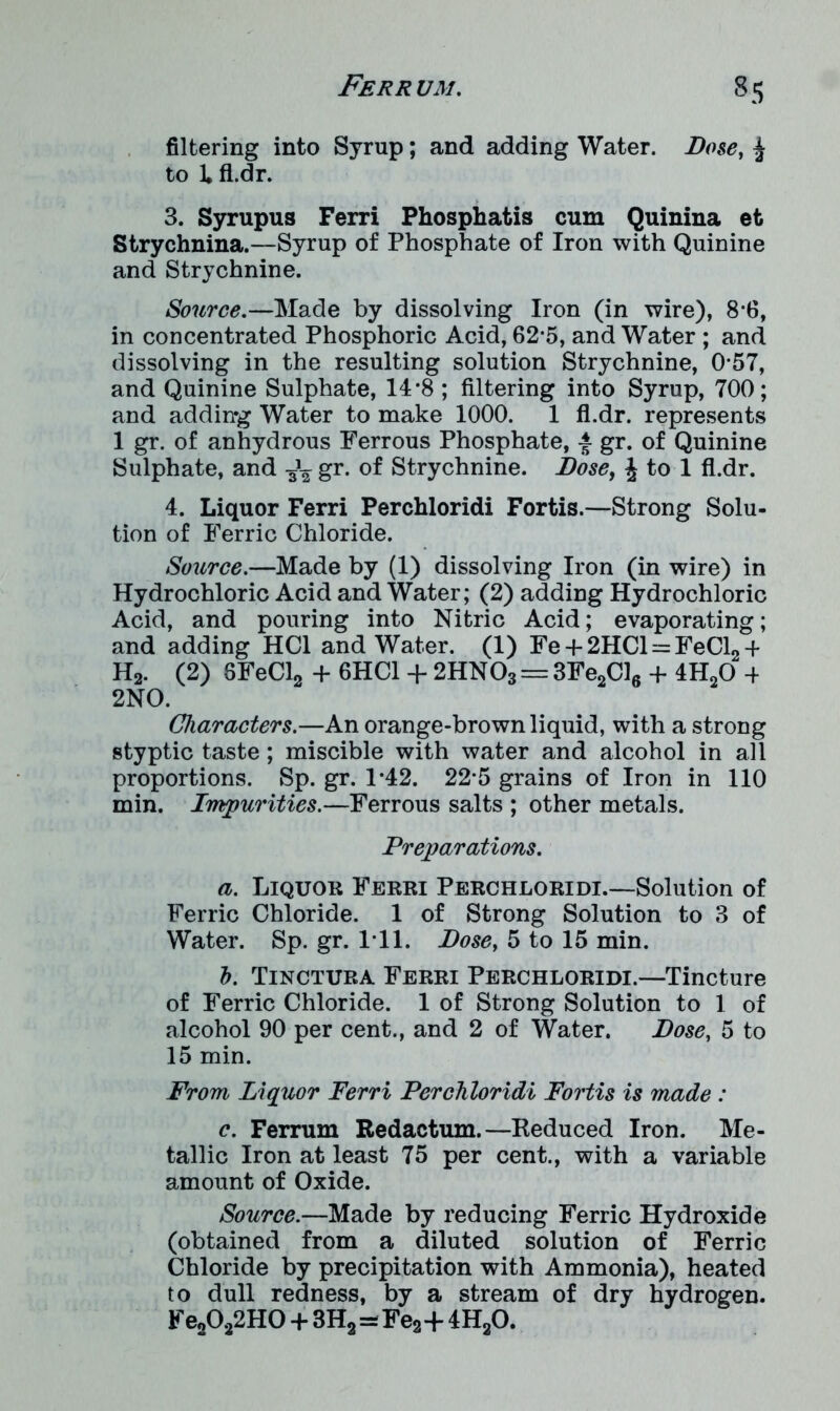 filtering into Syrup; and adding Water. Dose, £ to 1* fl.dr. 3. Syrupus Ferri Phosphatis cum Quinina et Strychnina.—Syrup of Phosphate of Iron with Quinine and Strychnine. Source.—Made by dissolving Iron (in wire), 8-fi, in concentrated Phosphoric Acid, 62*5, and Water ; and dissolving in the resulting solution Strychnine, 0*57, and Quinine Sulphate, 14*8 ; filtering into Syrup, 700; and adding Water to make 1000. 1 fl.dr. represents 1 gr. of anhydrous Ferrous Phosphate, -f gr. of Quinine Sulphate, and ^ gr. of Strychnine. Dose, £ to 1 fl.dr. 4. Liquor Ferri Perchloridi Fortis.—Strong Solu- tion of Ferric Chloride. Source.—Made by (1) dissolving Iron (in wire) in Hydrochloric Acid and Water; (2) adding Hydrochloric Acid, and pouring into Nitric Acid; evaporating; and adding HC1 and Water. (1) Fe + 2HC1 = FeCl2 4 H2. (2) 8FeCl2 + 6HC1 + 2HNOs = 3Fe2Cl6 4- 4H20 4 2NO. Characters.—An orange-brown liquid, with a strong styptic taste; miscible with water and alcohol in all proportions. Sp. gr. 1*42. 22*5 grains of Iron in 110 min. Impurities.—Ferrous salts ; other metals. Preparations. a. Liquor Ferri Perchloridi.—Solution of Ferric Chloride. 1 of Strong Solution to 3 of Water. Sp. gr. 1 11. Dose, 5 to 15 min. h. Tinctura Ferri Perchloridi.—Tincture of Ferric Chloride. 1 of Strong Solution to 1 of alcohol 90 per cent., and 2 of Water. Dose, 5 to 15 min. From Liquor Ferri Perchloridi Fortis is made : c. Ferrum Redactum.—Reduced Iron. Me- tallic Iron at least 75 per cent., with a variable amount of Oxide. Source.—Made by reducing Ferric Hydroxide (obtained from a diluted solution of Ferric Chloride by precipitation with Ammonia), heated to dull redness, by a stream of dry hydrogen. Fe2022H0 + 3H2=Fe2+ 4H20.