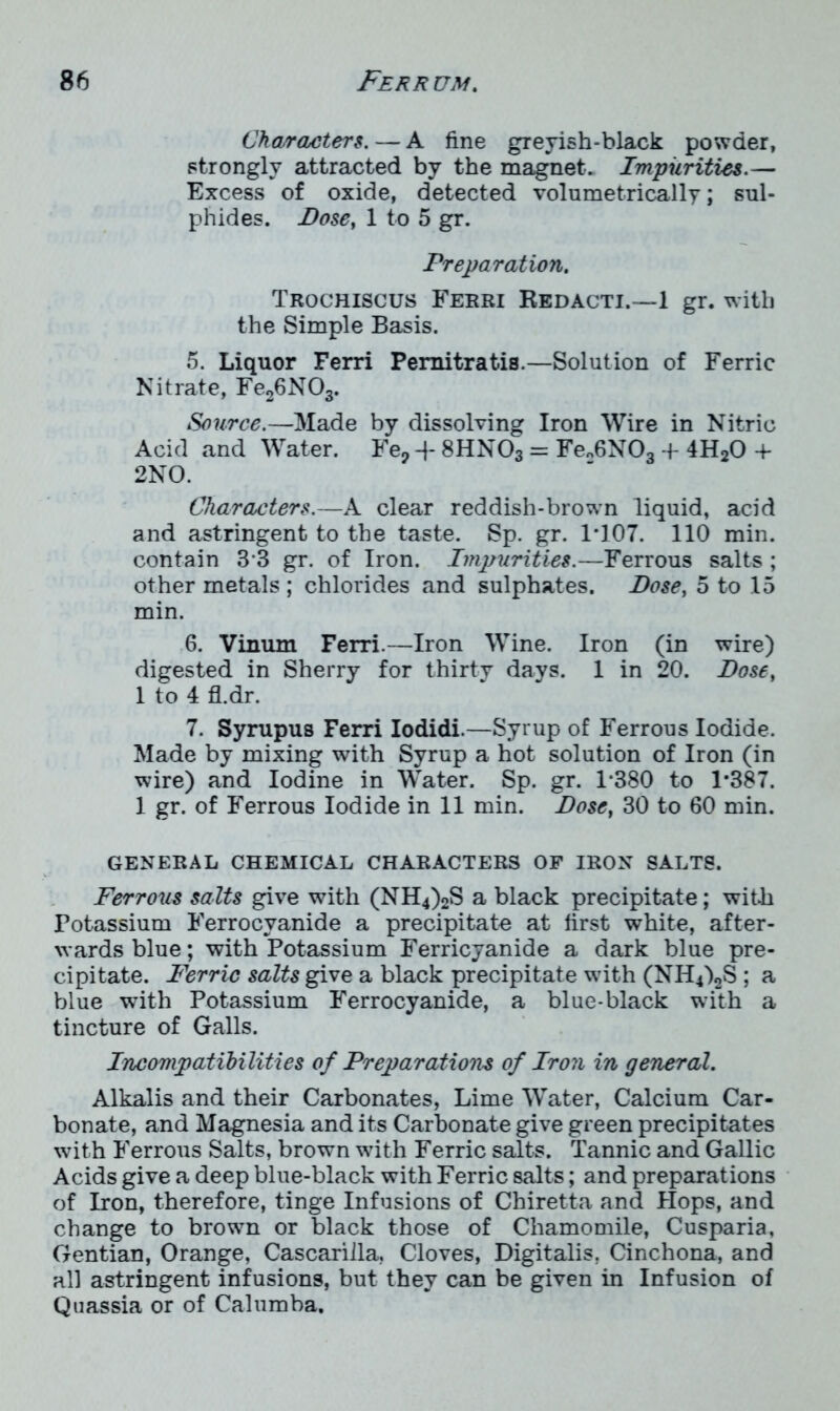 Characters. — A fine greyish-black powder, strongly attracted by the magnet. Impurities.— Excess of oxide, detected volumetrically; sul- phides. Dose, 1 to 5 gr. Preparation. Trochiscus Ferri Redacti.—1 gr. with the Simple Basis. 5. Liquor Ferri Pemitratis.—Solution of Ferric Nitrate, Fe26N03. Source.—Made by dissolving Iron Wire in Nitric Acid and Water. Fe? -}- 8HN03 = Fe„6N03 + 4H20 + 2NO. Characters.—A clear reddish-brown liquid, acid and astringent to the taste. Sp. gr. 1*107. 110 min. contain 3*3 gr. of Iron. Impurities.—Ferrous salts ; other metals ; chlorides and sulphates. Dose, 5 to 15 min. 6. Vinum Ferri.—Iron Wine. Iron (in wire) digested in Sherry for thirty days. 1 in 20. Dose, 1 to 4 fl.dr. 7. Syrupus Ferri Iodidi.—Syrup of Ferrous Iodide. Made by mixing with Syrup a hot solution of Iron (in wire) and Iodine in Water. Sp. gr. 1*380 to 1*387. 1 gr. of Ferrous Iodide in 11 min. Dose, 30 to 60 min. GENERAL CHEMICAL CHARACTERS OF IRON SALTS. Ferrous salts give with (NH4)2S a black precipitate; with Potassium Ferrocvanide a precipitate at first white, after- wards blue; with Potassium Ferricyanide a dark blue pre- cipitate. Ferric salts give a black precipitate with (NH4)2S ; a blue with Potassium Ferrocyanide, a blue-black with a tincture of Galls. Incompatibilities of Preparations of Iron in general. Alkalis and their Carbonates, Lime Water, Calcium Car- bonate, and Magnesia and its Carbonate give green precipitates with Ferrous Salts, brown with Ferric salts. Tannic and Gallic Acids give a deep blue-black with Ferric salts; and preparations of Iron, therefore, tinge Infusions of Chiretta and Hops, and change to brown or black those of Chamomile, Cusparia, Gentian, Orange, Cascarilla. Cloves, Digitalis. Cinchona, and all astringent infusions, but they can be given in Infusion of Quassia or of Calumba.