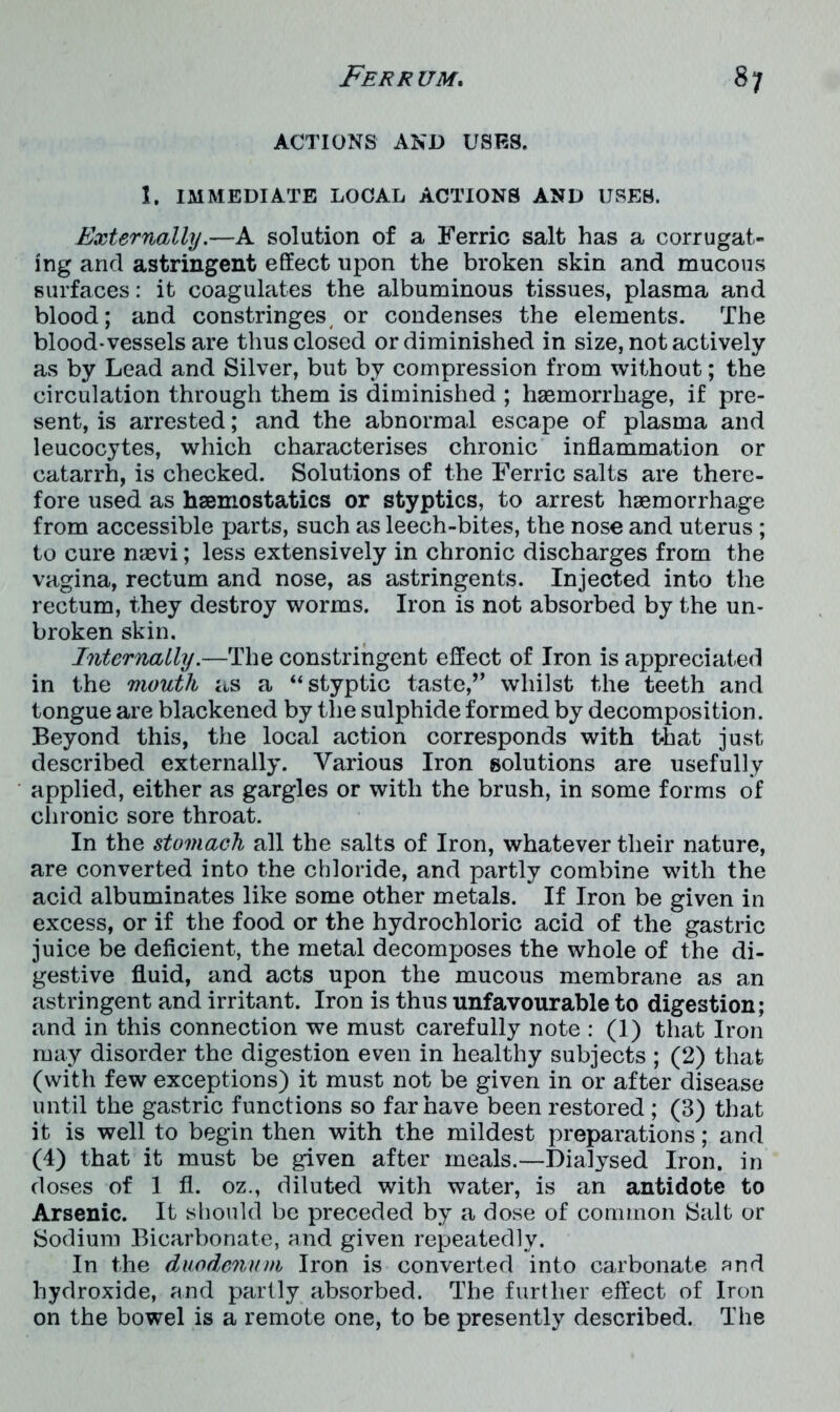 ACTIONS AND USES. 1. IMMEDIATE LOCAL ACTIONS AND USES. Externally.—A solution of a Ferric salt has a corrugat- ing and astringent effect upon the broken skin and mucous surfaces: it coagulates the albuminous tissues, plasma and blood; and constringes or condenses the elements. The blood-vessels are thus closed or diminished in size, not actively as by Lead and Silver, but by compression from without; the circulation through them is diminished ; haemorrhage, if pre- sent, is arrested; and the abnormal escape of plasma and leucocytes, which characterises chronic inflammation or catarrh, is checked. Solutions of the Ferric salts are there- fore used as haemostatics or styptics, to arrest haemorrhage from accessible parts, such as leech-bites, the nose and uterus ; to cure naevi; less extensively in chronic discharges from the vagina, rectum and nose, as astringents. Injected into the rectum, they destroy worms. Iron is not absorbed by the un- broken skin. Internally.—The constringent effect of Iron is appreciated in the mouth as a “ styptic taste,” whilst the teeth and tongue are blackened by the sulphide formed by decomposition. Beyond this, the local action corresponds with that just described externally. Various Iron solutions are usefully applied, either as gargles or with the brush, in some forms of chronic sore throat. In the stomach all the salts of Iron, whatever their nature, are converted into the chloride, and partly combine with the acid albuminates like some other metals. If Iron be given in excess, or if the food or the hydrochloric acid of the gastric juice be deficient, the metal decomposes the whole of the di- gestive fluid, and acts upon the mucous membrane as an astringent and irritant. Iron is thus unfavourable to digestion; and in this connection we must carefully note : (1) that Iron may disorder the digestion even in healthy subjects ; (2) that (with few exceptions) it must not be given in or after disease until the gastric functions so far have been restored ; (3) that it is well to begin then with the mildest preparations; and (4) that it must be given after meals.—Dialysed Iron, in doses of 1 fl. oz., diluted with water, is an antidote to Arsenic. It should be preceded by a dose of common Salt or Sodium Bicarbonate, and given repeatedly. In the duodenum Iron is converted into carbonate and hydroxide, and partly absorbed. The further effect of Iron on the bowel is a remote one, to be presently described. The