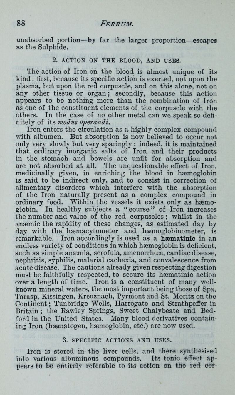 unabsorbed portion—by far the larger proportion—escapes as the Sulphide. 2. ACTION ON THE BLOOD, AND USES. The action of Iron on the blood is almost unique of its kind: first, because its specific action is exerted, not upon the plasma, but upon the red corpuscle, and on this alone, not on any other tissue or organ; secondly, because this action appears to be nothing more than the combination of Iron as one of the constituent elements of the corpuscle with the others. In the case of no other metal can we speak so defi- nitely of its modus operandi. Iron enters the circulation as a highly complex compound with albumen. But absorption is now believed to occur not only very slowly but very sparingly : indeed, it is maintained that ordinary inorganic salts of Iron and their products in the stomach and bowTels are unfit for absorption and are not absorbed at all. The unquestionable effect of Iron, medicinally given, in enriching the blood in haemoglobin is said to be indirect only, and to consist in correction of alimentary disorders which interfere with the absorption of the Iron naturally present as a complex compound in ordinary food. Within the vessels it exists only as haemo- globin. In healthy subjects a “course” of Iron increases the number and value of the red corpuscles ; whilst in the anaemic the rapidity of these changes, as estimated day by day with the haemacytometer and haemoglobinometer, is remarkable. Iron accordingly is used as a haematimc in an endless variety of conditions in which haemoglobin is deficient, such as simple anaemia, scrofula, amenorrhoea, cardiac disease, nephritis, syphilis, malarial cachexia, and convalescence from acute disease. The cautions already given respecting digestion must be faithfully respected, to secure its haematinic action over a length of time. Iron is a constituent of many well- known mineral waters, the most important being those of Spa, Tarasp, Kissingen, Kreuznach, Pyrmont and St. Moritz on the Continent; Tunbridge Wells, Harrogate and Strathpeffer in Britain; the Itawley Springs, Sweet Chalybeate and Bed- ford in the United States. Many blood-derivatives contain- ing Iron (haematogen, haemoglobin, etc.) are now used. 3. SPECIFIC ACTIONS AND USES. Iron is stored in the liver cells, and there synthesised into various albuminous compounds. Its tonic effect ap- pears to be entirely referable to its action on the red cor-