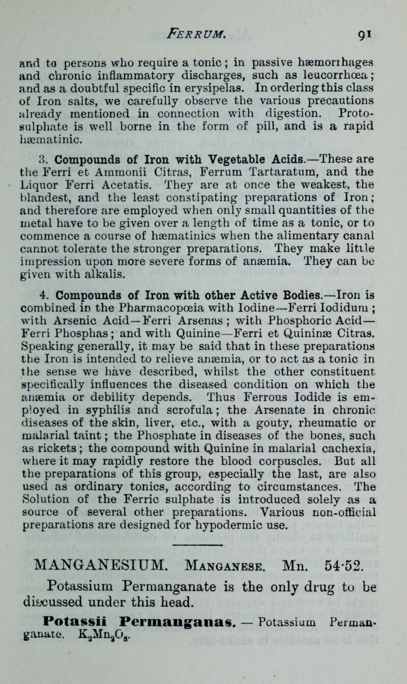 and to persons who require a tonic; in passive hsemorihages and chronic inflammatory discharges, such as leucorrhoea; and as a doubtful specific in erysipelas. In ordering this class of Iron salts, we carefully observe the various precautions already mentioned in connection with digestion. Proto- sulphate is well borne in the form of pill, and is a rapid haematinic. 3. Compounds of Iron with Vegetable Acids.—These are the Ferri et Ammonii Citras, Ferrum Tartaratum, and the Liquor Ferri Acetatis. They are at once the weakest, the blandest, and the least constipating preparations of Iron; and therefore are employed when only small quantities of the metal have to be given over a length of time as a tonic, or to commence a course of haematinics when the alimentary canal cannot tolerate the stronger preparations. They make little impression upon more severe forms of anaemia. They can be given with alkalis. 4. Compounds of Iron with other Active Bodies.—Iron is combined in the Pharmacopoeia with Iodine—Ferri Iodidum ; with Arsenic Acid—Ferri Arsenas ; with Phosphoric Acid— Ferri Phosphas; and with Quinine—Ferri et Quininae Citras. Speaking generally, it may be said that in these preparations the Iron is intended to relieve anaemia, or to act as a tonic in the sense we have described, whilst the other constituent specifically influences the diseased condition on which the anaemia or debility depends. Thus Ferrous Iodide is em- ployed in syphilis and scrofula; the Arsenate in chronic diseases of the skin, liver, etc., with a gouty, rheumatic or malarial taint; the Phosphate in diseases of the bones, such as rickets; the compound with Quinine in malarial cachexia, where it may rapidly restore the blood corpuscles. But all the preparations of this group, especially the last, are also used as ordinary tonics, according to circumstances. The Solution of the Ferric sulphate is introduced solely as a source of several other preparations. Various non-official preparations are designed for hypodermic use. MANGANESIUM. Manganese. Mn. 54*52. Potassium Permanganate is the only drug to be discussed under this head. Potassii Permanganas. — Potassium Perman- ganate. KaMnaOa.